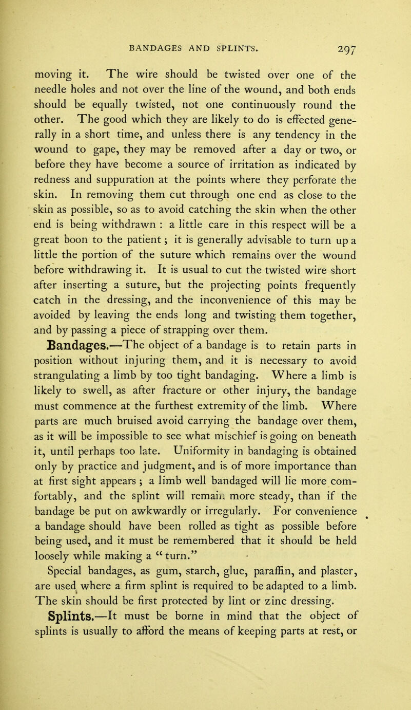 moving it. The wire should be twisted over one of the needle holes and not over the line of the wound, and both ends should be equally twisted, not one continuously round the other. The good which they are likely to do is effected gene- rally in a short time, and unless there is any tendency in the wound to gape, they may be removed after a day or two, or before they have become a source of irritation as indicated by redness and suppuration at the points where they perforate the skin. In removing them cut through one end as close to the skin as possible, so as to avoid catching the skin when the other end is being withdrawn : a little care in this respect will be a great boon to the patient; it is generally advisable to tarn up a little the portion of the suture which remains over the wound before withdrawing it. It is usual to cut the twisted wire short after inserting a suture, but the projecting points frequently catch in the dressing, and the inconvenience of this may be avoided by leaving the ends long and twisting them together, and by passing a piece of strapping over them. BandagCS.—The object of a bandage is to retain parts in position without injuring them, and it is necessary to avoid strangulating a limb by too tight bandaging. Where a limb is likely to swell, as after fracture or other injury, the bandage must commence at the furthest extremity of the limb. Where parts are much bruised avoid carrying the bandage over them, as it will be impossible to see what mischief is going on beneath it, until perhaps too late. Uniformity in bandaging is obtained only by practice and judgment, and is of more importance than at first sight appears ; a limb well bandaged will lie more com- fortably, and the splint will remain more steady, than if the bandage be put on awkwardly or irregularly. For convenience a bandage should have been rolled as tight as possible before being used, and it must be remembered that it should be held loosely while making a turn. Special bandages, as gum, starch, glue, paraffin, and plaster, are used where a firm splint is required to be adapted to a limb. The skin should be first protected by lint or zinc dressing. Splints.—It must be borne in mind that the object of splints is usually to afford the means of keeping parts at rest, or