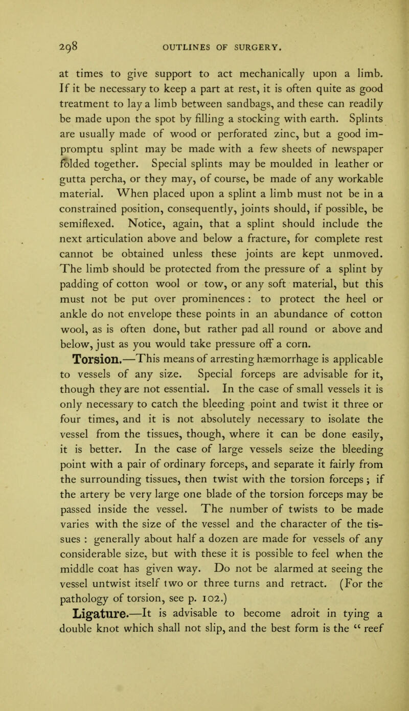 at times to give support to act mechanically upon a limb. If it be necessary to keep a part at rest, it is often quite as good treatment to lay a limb between sandbags, and these can readily be made upon the spot by filling a stocking with earth. Splints are usually made of wood or perforated zinc, but a good im- promptu splint may be made with a few sheets of newspaper folded together. Special splints may be moulded in leather or gutta percha, or they may, of course, be made of any workable material. When placed upon a splint a limb must not be in a constrained position, consequently, joints should, if possible, be semiflexed. Notice, again, that a splint should include the next articulation above and below a fracture, for complete rest cannot be obtained unless these joints are kept unmoved. The limb should be protected from the pressure of a splint by padding of cotton wool or tow, or any soft material, but this must not be put over prominences : to protect the heel or ankle do not envelope these points in an abundance of cotton wool, as is often done, but rather pad all round or above and below, just as you would take pressure off a corn. Torsion.—This means of arresting haemorrhage is applicable to vessels of any size. Special forceps are advisable for it, though they are not essential. In the case of small vessels it is only necessary to catch the bleeding point and twist it three or four times, and it is not absolutely necessary to isolate the vessel from the tissues, though, where it can be done easily, it is better. In the case of large vessels seize the bleeding point with a pair of ordinary forceps, and separate it fairly from the surrounding tissues, then twist with the torsion forceps; if the artery be very large one blade of the torsion forceps may be passed inside the vessel. The number of twists to be made varies with the size of the vessel and the character of the tis- sues : generally about half a dozen are made for vessels of any considerable size, but with these it is possible to feel when the middle coat has given way. Do not be alarmed at seeing the vessel untwist itself two or three turns and retract. (For the pathology of torsion, see p. 102.) Ligature.—It is advisable to become adroit in tying a double knot which shall not slip, and the best form is the  reef