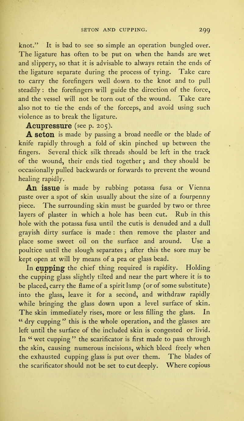 knot. It is bad to see so simple an operation bungled over. The ligature has often to be put on when the hands are wet and slippery, so that it is advisable to always retain the ends of the ligature separate during the process of tying. Take care to carry the forefingers well down to the knot and to pull steadily : the forefingers will guide the direction of the force, and the vessel will not be torn out of the wound. Take care also not to tie the ends of the forceps, and avoid using such violence as to break the ligature. Acupressure (see p. 205). A seton is made by passing a broad needle or the blade of knife rapidly through a fold of skin pinched up between the fingers. Several thick silk threads should be left in the track of the wound, their ends tied together; and they should be occasionally pulled backwards or forwards to prevent the wound healing rapidly. An issue is made by rubbing potassa fusa or Vienna paste over a spot of skin usually about the size of a fourpenny piece. The surrounding skin must be guarded by two or three layers of plaster in which a hole has been cut. Rub in this hole with the potassa fusa until the cutis is denuded and a dull grayish dirty surface is made : then remove the plaster and place some sweet oil on the surface and around. Use a poultice until the slough separates ; after this the sore may be kept open at will by means of a pea or glass bead. In cupping the chief thing required is rapidity. Holding the cupping glass slightly tilted and near the part where it is to be placed, carry the flame of a spirit lamp (or of some substitute) into the glass, leave it for a second, and withdraw rapidly while bringing the glass down upon a level surface of skin. The skin immediately rises, more or less filling the glass. In  dry cupping'/ this is the whole operation, and the glasses are left until the surface of the included skin is congested or livid. In wet cupping the scarificator is first made to pass through the skin, causing numerous incisions, which bleed freely when the exhausted cupping glass is put over them. The blades of the scarificator should not be set to cut deeply. Where copious