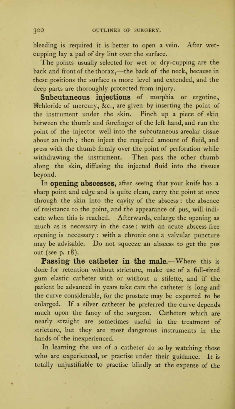 bleeding is required it is better to open a vein. After wet- cupping lay a pad of dry lint over the surface. The points usually selected for wet or dry-cupping are the back and front of the thorax,—the back of the neck, because in these positions the surface is more level and extended, and the deep parts are thoroughly protected from injury. Subcutaneous injections of morphia or ergotine, bichloride of mercury, &c, are given by inserting the point of the instrument under the skin. Pinch up a piece of skin between the thumb and forefinger of the left hand, and run the point of the injector well into the subcutaneous areolar tissue about an inch ; then inject the required amount of fluid, and press with the thumb firmly over the point of perforation while withdrawing the instrument. Then pass the other thumb along the skin, diffusing the injected fluid into the tissues beyond. In opening abscesses, after seeing that your knife has a sharp point and edge and is quite clean, carry the point at once through the skin into the cavity of the abscess : the absence of resistance to the point, and the appearance of pus, will indi- cate when this is reached. Afterwards, enlarge the opening as much as is necessary in the case : with an acute abscess free opening is necessary : with a chronic one a valvular puncture may be advisable. Do not squeeze an abscess to get the pus out (see p. 18). Passing the catheter in the male.—Where this is done for retention without stricture, make use of a full-sized gum elastic catheter with or without a stilette, and if the patient be advanced in years take care the catheter is long and the curve considerable, for the prostate may be expected to be enlarged. If a silver catheter be preferred the curve depends much upon the fancy of the surgeon. Catheters which are nearly straight are sometimes useful in the treatment of stricture, but they are most dangerous instruments in the hands of the inexperienced. In learning the use of a catheter do so by watching those who are experienced, or practise under their guidance. It is totally unjustifiable to practise blindly at the expense of the