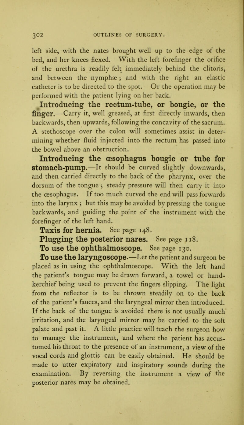 left side, with the nates brought well up to the edge of the bed, and her knees flexed. With the left forefinger the orifice of the urethra is readily felt immediately behind the clitoris, and between the nymphae ; and with the right an elastic catheter is to be directed to the spot. Or the operation may be performed with the patient lying on her back. Introducing the rectum-tube, or bougie, or the finger.—Carry it, well greased, at first directly inwards, then backwards, then upwards, following the concavity of the sacrum. A stethoscope over the colon will sometimes assist in deter- mining whether fluid injected into the rectum has passed into the bowel above an obstruction. Introducing the oesophagus bougie or tube for Stomach-pump.—It should be curved slightly downwards, and then carried directly to the back of the pharynx, over the dorsum of the tongue ; steady pressure will then carry it into the oesophagus. If too much curved the end will pass forwards into the larynx ; but this may be avoided by pressing the tongue backwards, and guiding the point of the instrument with the forefinger of the left hand. Taxis for hernia. See page 148. Plugging the posterior nares. See page 118. To use the ophthalmoscope. See page 130. To use the laryngoscope.—Let the patient and surgeon be placed as in using the ophthalmoscope. With the left hand the patient's tongue may be drawn forward, a towel or hand- kerchief being used to prevent the fingers slipping. The light from the reflector is to be thrown steadily on to the back of the patient's fauces, and the laryngeal mirror then introduced. If the back of the tongue is avoided there is not usually much irritation, and the laryngeal mirror may be carried to the soft palate and past it. A little practice will teach the surgeon how to manage the instrument, and where the patient has accus- tomed his throat to the presence of an instrument, a view of the vocal cords and glottis can be easily obtained. He should be made to utter expiratory and inspiratory sounds during the examination. By reversing the instrument a view of the posterior nares may be obtained.