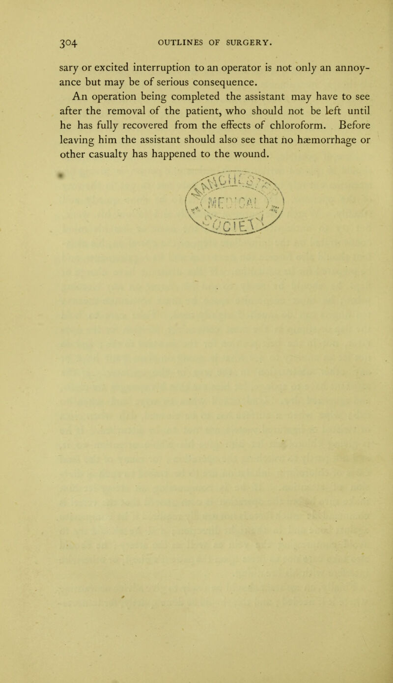 sary or excited interruption to an operator is not only an annoy- ance but may be of serious consequence. An operation being completed the assistant may have to see after the removal of the patient, who should not be left until he has fully recovered from the effects of chloroform. Before leaving him the assistant should also see that no haemorrhage or other casualty has happened to the wound.