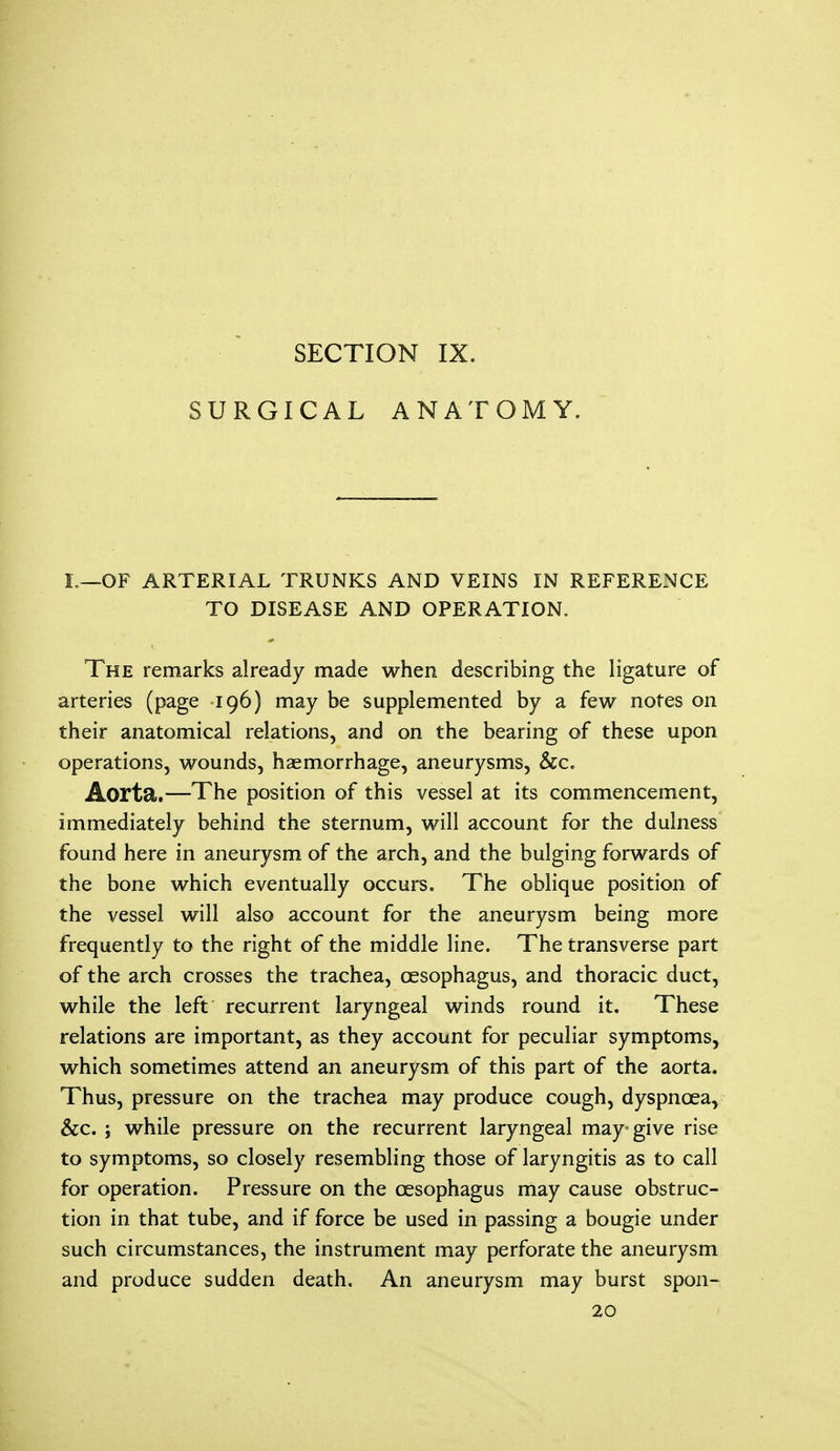 SECTION IX. SURGICAL ANATOMY. L—OF ARTERIAL TRUNKS AND VEINS IN REFERENCE TO DISEASE AND OPERATION. The remarks already made when describing the ligature of arteries (page 196) may be supplemented by a few notes on their anatomical relations, and on the bearing of these upon operations, wounds, haemorrhage, aneurysms, &c. Aorta.—The position of this vessel at its commencement, immediately behind the sternum, will account for the dulness found here in aneurysm of the arch, and the bulging forwards of the bone which eventually occurs. The oblique position of the vessel will also account for the aneurysm being more frequently to the right of the middle line. The transverse part of the arch crosses the trachea, oesophagus, and thoracic duct, while the left recurrent laryngeal winds round it. These relations are important, as they account for peculiar symptoms, which sometimes attend an aneurysm of this part of the aorta. Thus, pressure on the trachea may produce cough, dyspnoea, &c. i while pressure on the recurrent laryngeal may-give rise to symptoms, so closely resembling those of laryngitis as to call for operation. Pressure on the oesophagus may cause obstruc- tion in that tube, and if force be used in passing a bougie under such circumstances, the instrument may perforate the aneurysm and produce sudden death. An aneurysm may burst spon- 20