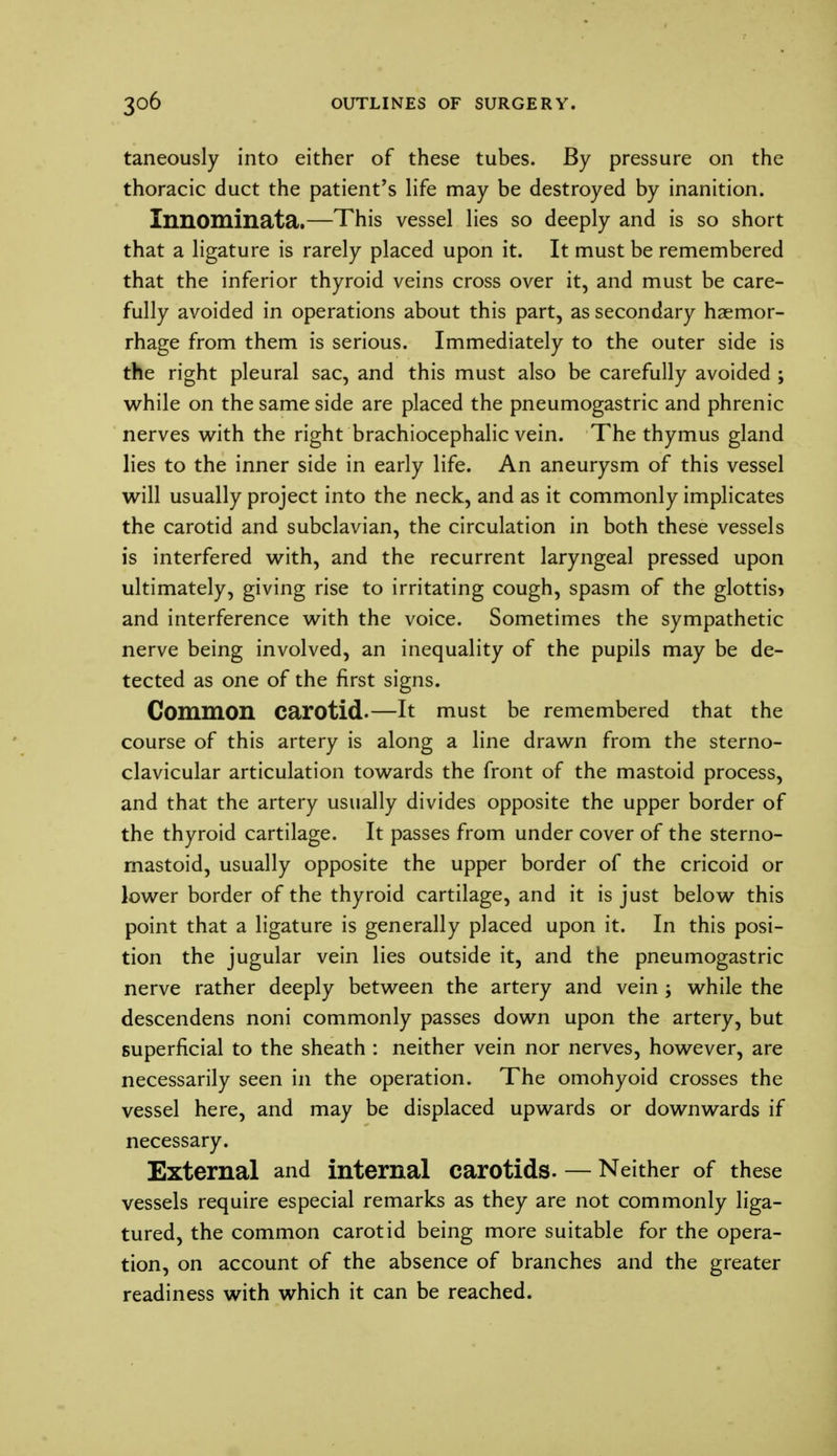 taneously into either of these tubes. By pressure on the thoracic duct the patient's life may be destroyed by inanition. Innominata.—This vessel lies so deeply and is so short that a ligature is rarely placed upon it. It must be remembered that the inferior thyroid veins cross over it, and must be care- fully avoided in operations about this part, as secondary haemor- rhage from them is serious. Immediately to the outer side is the right pleural sac, and this must also be carefully avoided ; while on the same side are placed the pneumogastric and phrenic nerves with the right brachiocephalic vein. The thymus gland lies to the inner side in early life. An aneurysm of this vessel will usually project into the neck, and as it commonly implicates the carotid and subclavian, the circulation in both these vessels is interfered with, and the recurrent laryngeal pressed upon ultimately, giving rise to irritating cough, spasm of the glottis* and interference with the voice. Sometimes the sympathetic nerve being involved, an inequality of the pupils may be de- tected as one of the first signs. Common carotid.—It must be remembered that the course of this artery is along a line drawn from the sterno- clavicular articulation towards the front of the mastoid process, and that the artery usually divides opposite the upper border of the thyroid cartilage. It passes from under cover of the sterno- rnastoid, usually opposite the upper border of the cricoid or lower border of the thyroid cartilage, and it is just below this point that a ligature is generally placed upon it. In this posi- tion the jugular vein lies outside it, and the pneumogastric nerve rather deeply between the artery and vein ; while the descendens noni commonly passes down upon the artery, but superficial to the sheath : neither vein nor nerves, however, are necessarily seen in the operation. The omohyoid crosses the vessel here, and may be displaced upwards or downwards if necessary. External and internal carotids. — Neither of these vessels require especial remarks as they are not commonly liga- tured, the common carotid being more suitable for the opera- tion, on account of the absence of branches and the greater readiness with which it can be reached.