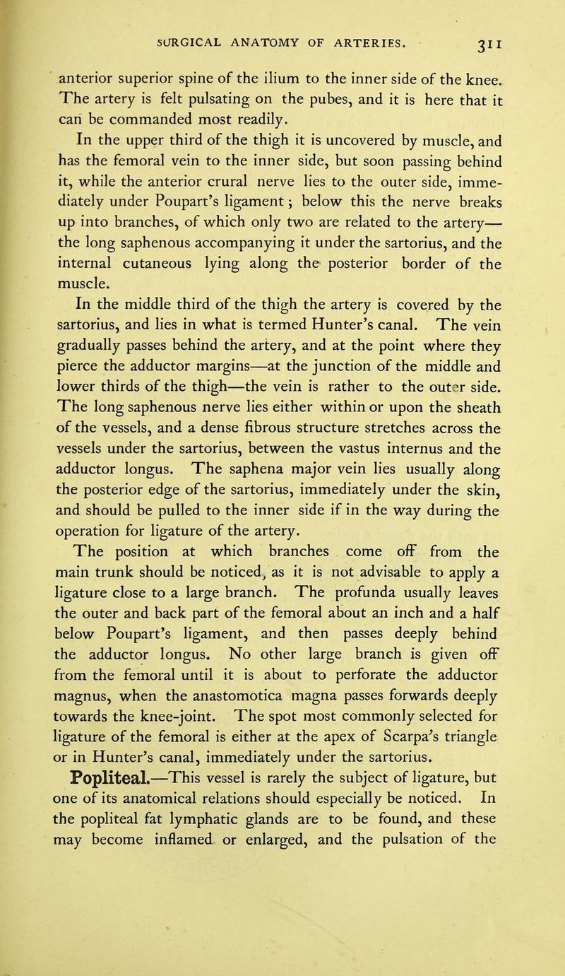 anterior superior spine of the ilium to the inner side of the knee. The artery is felt pulsating on the pubes, and it is here that it can be commanded most readily. In the upper third of the thigh it is uncovered by muscle, and has the femoral vein to the inner side, but soon passing behind it, while the anterior crural nerve lies to the outer side, imme- diately under Poupart's ligament; below this the nerve breaks up into branches, of which only two are related to the artery— the long saphenous accompanying it under the sartorius, and the internal cutaneous lying along the posterior border of the muscle. In the middle third of the thigh the artery is covered by the sartorius, and lies in what is termed Hunter's canal. The vein gradually passes behind the artery, and at the point where they pierce the adductor margins—at the junction of the middle and lower thirds of the thigh—the vein is rather to the out^r side. The long saphenous nerve lies either within or upon the sheath of the vessels, and a dense fibrous structure stretches across the vessels under the sartorius, between the vastus internus and the adductor longus. The saphena major vein lies usually along the posterior edge of the sartorius, immediately under the skin, and should be pulled to the inner side if in the way during the operation for ligature of the artery. The position at which branches come off from the main trunk should be noticed, as it is not advisable to apply a ligature close to a large branch. The profunda usually leaves the outer and back part of the femoral about an inch and a half below Poupart's ligament, and then passes deeply behind the adductor longus. No other large branch is given off from the femoral until it is about to perforate the adductor magnus, when the anastomotica magna passes forwards deeply towards the knee-joint. The spot most commonly selected for ligature of the femoral is either at the apex of Scarpa's triangle or in Hunter's canal, immediately under the sartorius. Popliteal.—This vessel is rarely the subject of ligature, but one of its anatomical relations should especially be noticed. In the popliteal fat lymphatic glands are to be found, and these may become inflamed or enlarged, and the pulsation of the