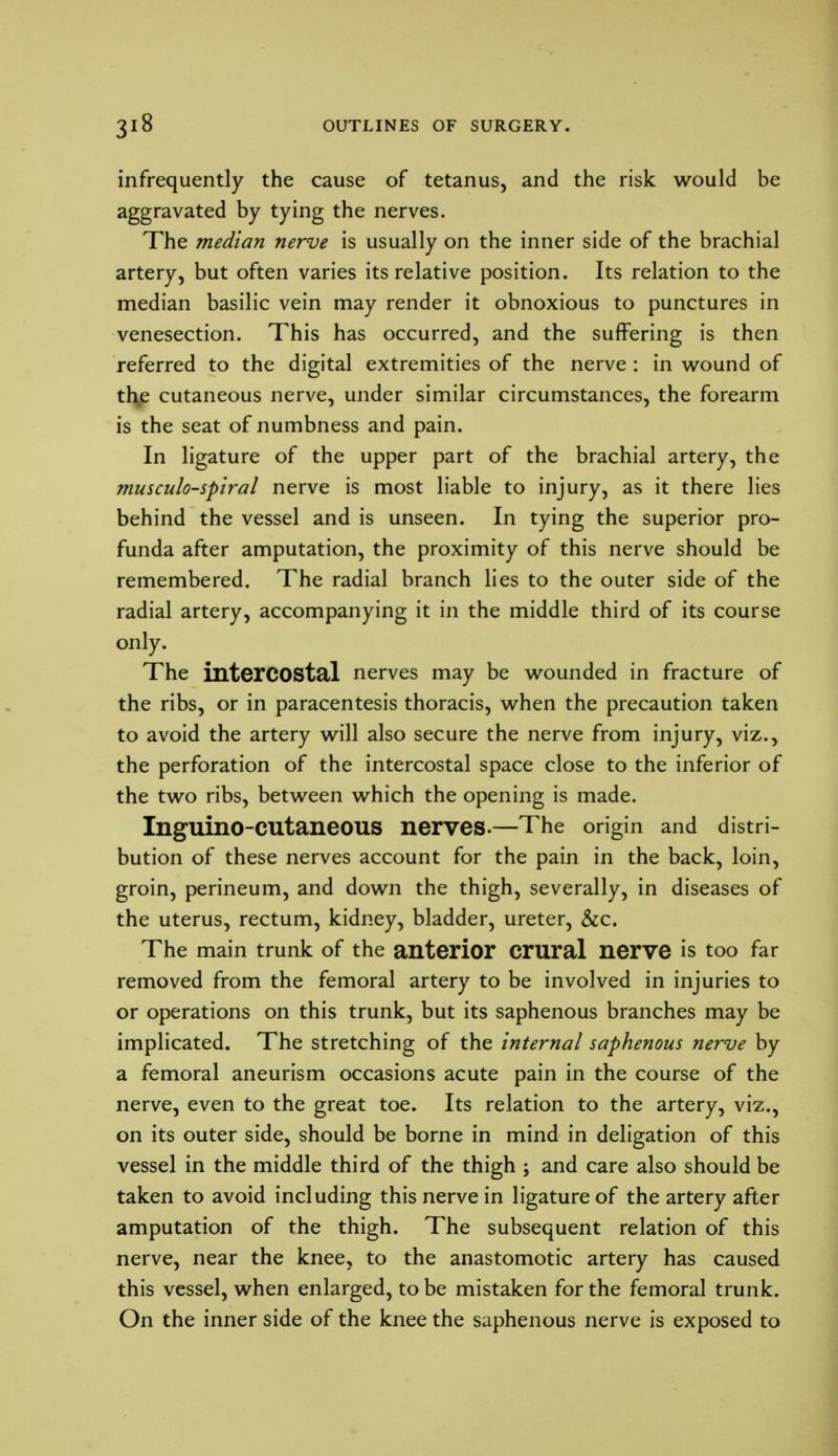 infrequently the cause of tetanus, and the risk would be aggravated by tying the nerves. The median nerve is usually on the inner side of the brachial artery, but often varies its relative position. Its relation to the median basilic vein may render it obnoxious to punctures in venesection. This has occurred, and the suffering is then referred to the digital extremities of the nerve : in wound of thje cutaneous nerve, under similar circumstances, the forearm is the seat of numbness and pain. In ligature of the upper part of the brachial artery, the musculo-spiral nerve is most liable to injury, as it there lies behind the vessel and is unseen. In tying the superior pro- funda after amputation, the proximity of this nerve should be remembered. The radial branch lies to the outer side of the radial artery, accompanying it in the middle third of its course only. The intercostal nerves may be wounded in fracture of the ribs, or in paracentesis thoracis, when the precaution taken to avoid the artery will also secure the nerve from injury, viz., the perforation of the intercostal space close to the inferior of the two ribs, between which the opening is made. InguinO-CUtaneOUS nerves.—The origin and distri- bution of these nerves account for the pain in the back, loin, groin, perineum, and down the thigh, severally, in diseases of the uterus, rectum, kidney, bladder, ureter, &c. The main trunk of the anterior crural nerve is too far removed from the femoral artery to be involved in injuries to or operations on this trunk, but its saphenous branches may be implicated. The stretching of the internal saphenous nerve by a femoral aneurism occasions acute pain in the course of the nerve, even to the great toe. Its relation to the artery, viz., on its outer side, should be borne in mind in deligation of this vessel in the middle third of the thigh ; and care also should be taken to avoid including this nerve in ligature of the artery after amputation of the thigh. The subsequent relation of this nerve, near the knee, to the anastomotic artery has caused this vessel, when enlarged, to be mistaken for the femoral trunk. On the inner side of the knee the saphenous nerve is exposed to