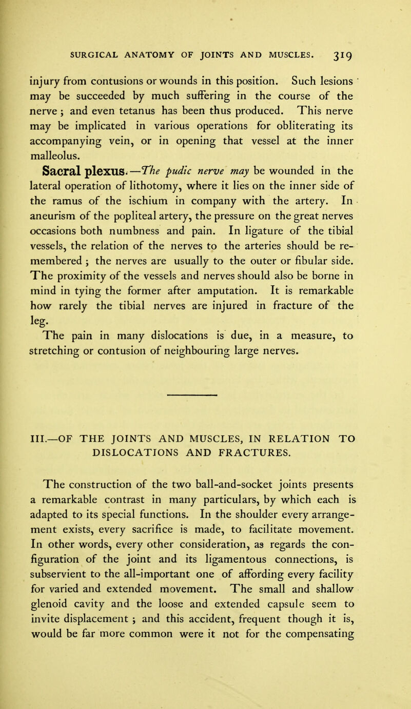 injury from contusions or wounds in this position. Such lesions may be succeeded by much suffering in the course of the nerve ; and even tetanus has been thus produced. This nerve may be implicated in various operations for obliterating its accompanying vein, or in opening that vessel at the inner malleolus. Sacral plexus.—The pudic nerve may be wounded in the lateral operation of lithotomy, where it lies on the inner side of the ramus of the ischium in company with the artery. In aneurism of the popliteal artery, the pressure on the great nerves occasions both numbness and pain. In ligature of the tibial vessels, the relation of the nerves to the arteries should be re- membered ; the nerves are usually to the outer or fibular side. The proximity of the vessels and nerves should also be borne in mind in tying the former after amputation. It is remarkable how rarely the tibial nerves are injured in fracture of the leg. The pain in many dislocations is due, in a measure, to stretching or contusion of neighbouring large nerves. III.—OF THE JOINTS AND MUSCLES, IN RELATION TO DISLOCATIONS AND FRACTURES. The construction of the two ball-and-socket joints presents a remarkable contrast in many particulars, by which each is adapted to its special functions. In the shoulder every arrange- ment exists, every sacrifice is made, to facilitate movement. In other words, every other consideration, as regards the con- figuration of the joint and its ligamentous connections, is subservient to the all-important one of affording every facility for varied and extended movement. The small and shallow glenoid cavity and the loose and extended capsule seem to invite displacement ; and this accident, frequent though it is, would be far more common were it not for the compensating