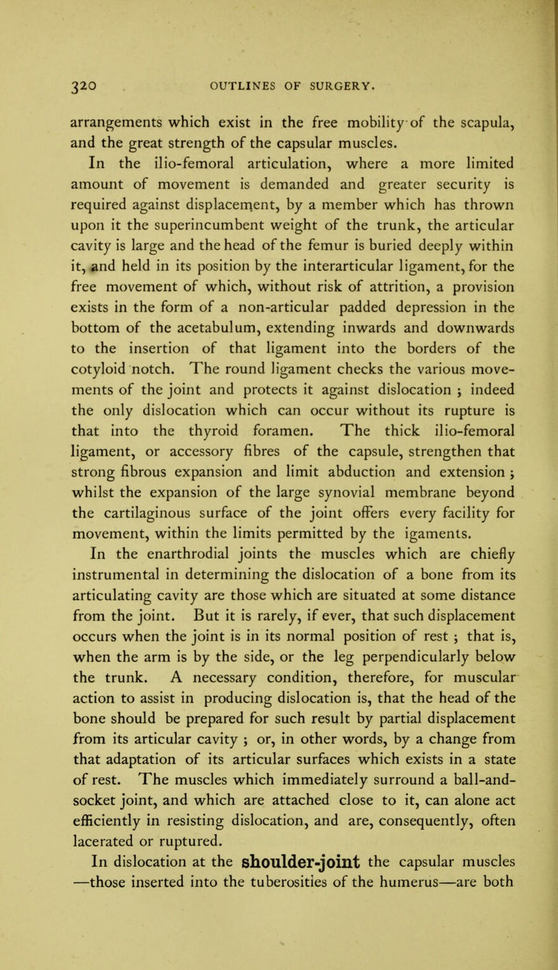 arrangements which exist in the free mobility of the scapula, and the great strength of the capsular muscles. In the ilio-femoral articulation, where a more limited amount of movement is demanded and greater security is required against displacement, by a member which has thrown upon it the superincumbent weight of the trunk, the articular cavity is large and the head of the femur is buried deeply within it, and held in its position by the interarticular ligament, for the free movement of which, without risk of attrition, a provision exists in the form of a non-articular padded depression in the bottom of the acetabulum, extending inwards and downwards to the insertion of that ligament into the borders of the cotyloid notch. The round ligament checks the various move- ments of the joint and protects it against dislocation ; indeed the only dislocation which can occur without its rupture is that into the thyroid foramen. The thick ilio-femoral ligament, or accessory fibres of the capsule, strengthen that strong fibrous expansion and limit abduction and extension ; whilst the expansion of the large synovial membrane beyond the cartilaginous surface of the joint offers every facility for movement, within the limits permitted by the igaments. In the enarthrodial joints the muscles which are chiefly instrumental in determining the dislocation of a bone from its articulating cavity are those which are situated at some distance from the joint. But it is rarely, if ever, that such displacement occurs when the joint is in its normal position of rest ; that is, when the arm is by the side, or the leg perpendicularly below the trunk. A necessary condition, therefore, for muscular action to assist in producing dislocation is, that the head of the bone should be prepared for such result by partial displacement from its articular cavity ; or, in other words, by a change from that adaptation of its articular surfaces which exists in a state of rest. The muscles which immediately surround a ball-and- socket joint, and which are attached close to it, can alone act efficiently in resisting dislocation, and are, consequently, often lacerated or ruptured. In dislocation at the shoulder-joint the capsular muscles —those inserted into the tuberosities of the humerus—are both