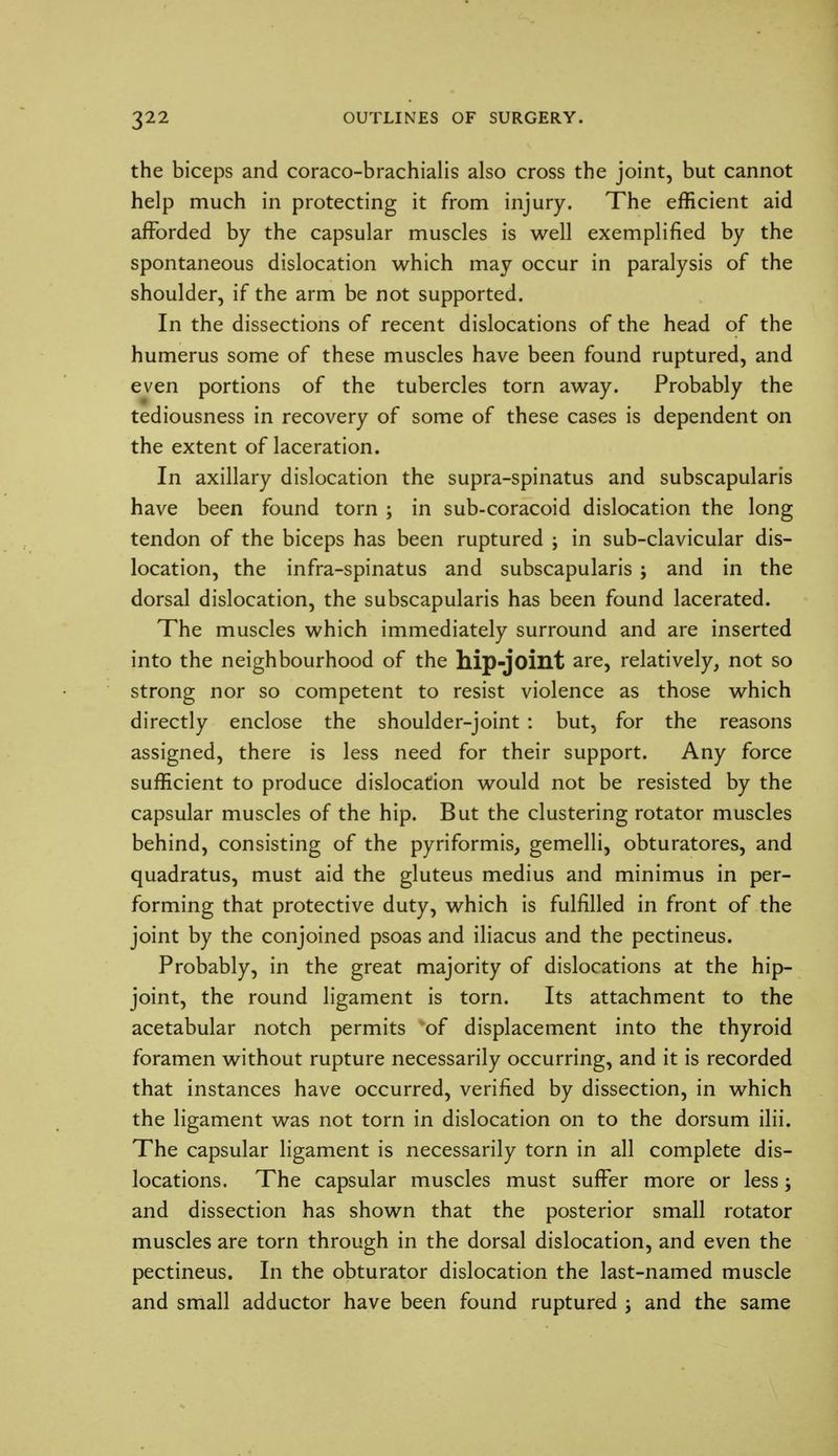the biceps and coraco-brachialis also cross the joint, but cannot help much in protecting it from injury. The efficient aid afforded by the capsular muscles is well exemplified by the spontaneous dislocation which may occur in paralysis of the shoulder, if the arm be not supported. In the dissections of recent dislocations of the head of the humerus some of these muscles have been found ruptured, and even portions of the tubercles torn away. Probably the tediousness in recovery of some of these cases is dependent on the extent of laceration. In axillary dislocation the supra-spinatus and subscapularis have been found torn ; in sub-coracoid dislocation the long tendon of the biceps has been ruptured ; in sub-clavicular dis- location, the infra-spinatus and subscapularis ; and in the dorsal dislocation, the subscapularis has been found lacerated. The muscles which immediately surround and are inserted into the neighbourhood of the hip-joint are, relatively, not so strong nor so competent to resist violence as those which directly enclose the shoulder-joint : but, for the reasons assigned, there is less need for their support. Any force sufficient to produce dislocation would not be resisted by the capsular muscles of the hip. But the clustering rotator muscles behind, consisting of the pyriformis, gemelli, obturatores, and quadratus, must aid the gluteus medius and minimus in per- forming that protective duty, which is fulfilled in front of the joint by the conjoined psoas and iliacus and the pectineus. Probably, in the great majority of dislocations at the hip- joint, the round ligament is torn. Its attachment to the acetabular notch permits of displacement into the thyroid foramen without rupture necessarily occurring, and it is recorded that instances have occurred, verified by dissection, in which the ligament was not torn in dislocation on to the dorsum ilii. The capsular ligament is necessarily torn in all complete dis- locations. The capsular muscles must suffer more or less; and dissection has shown that the posterior small rotator muscles are torn through in the dorsal dislocation, and even the pectineus. In the obturator dislocation the last-named muscle and small adductor have been found ruptured ; and the same