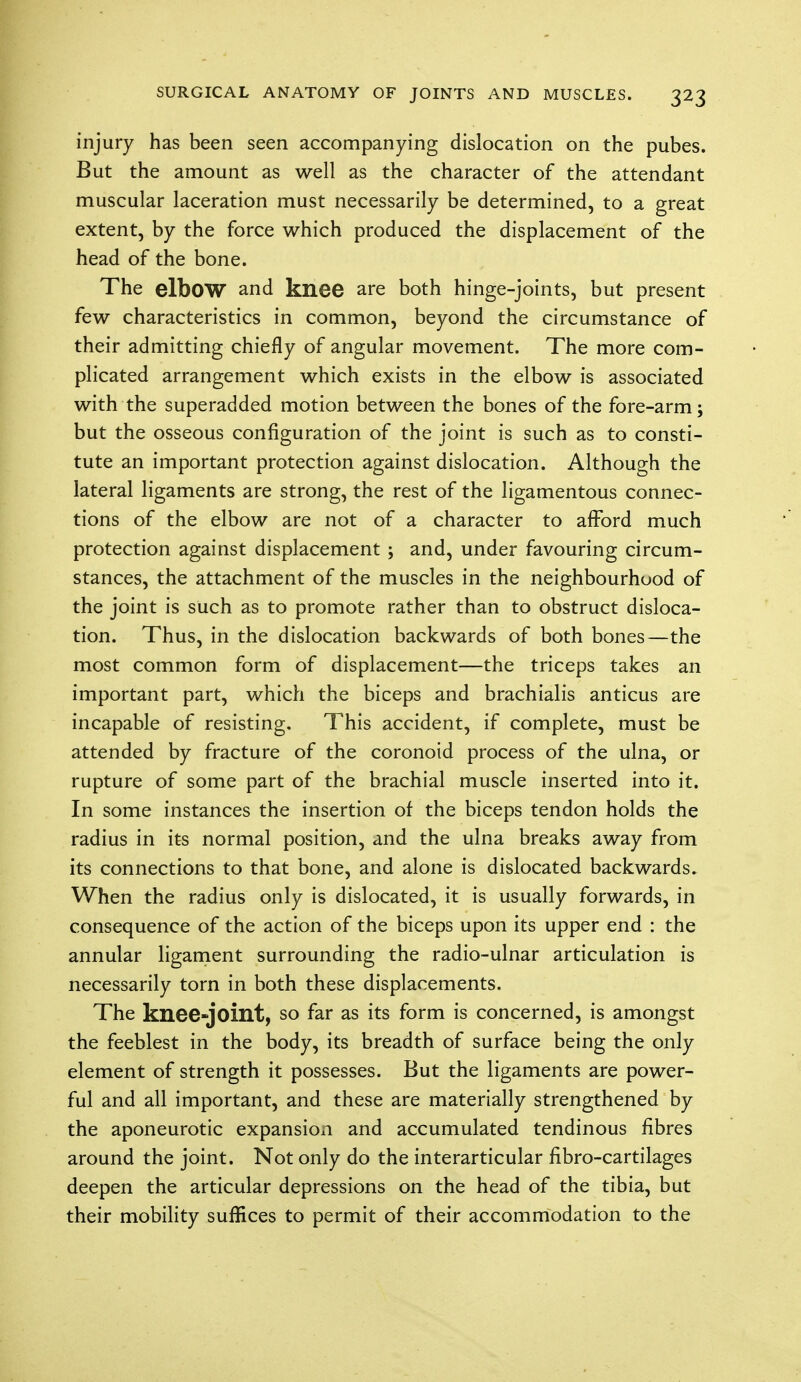 injury has been seen accompanying dislocation on the pubes. But the amount as well as the character of the attendant muscular laceration must necessarily be determined, to a great extent, by the force which produced the displacement of the head of the bone. The elbow and knee are both hinge-joints, but present few characteristics in common, beyond the circumstance of their admitting chiefly of angular movement. The more com- plicated arrangement which exists in the elbow is associated with the superadded motion between the bones of the fore-arm; but the osseous configuration of the joint is such as to consti- tute an important protection against dislocation. Although the lateral ligaments are strong, the rest of the ligamentous connec- tions of the elbow are not of a character to afford much protection against displacement ; and, under favouring circum- stances, the attachment of the muscles in the neighbourhood of the joint is such as to promote rather than to obstruct disloca- tion. Thus, in the dislocation backwards of both bones—the most common form of displacement—the triceps takes an important part, which the biceps and brachialis anticus are incapable of resisting. This accident, if complete, must be attended by fracture of the coronoid process of the ulna, or rupture of some part of the brachial muscle inserted into it. In some instances the insertion of the biceps tendon holds the radius in its normal position, and the ulna breaks away from its connections to that bone, and alone is dislocated backwards. When the radius only is dislocated, it is usually forwards, in consequence of the action of the biceps upon its upper end : the annular ligament surrounding the radio-ulnar articulation is necessarily torn in both these displacements. The knee-joint, so far as its form is concerned, is amongst the feeblest in the body, its breadth of surface being the only element of strength it possesses. But the ligaments are power- ful and all important, and these are materially strengthened by the aponeurotic expansion and accumulated tendinous fibres around the joint. Not only do the interarticular fibro-cartilages deepen the articular depressions on the head of the tibia, but their mobility suffices to permit of their accommodation to the