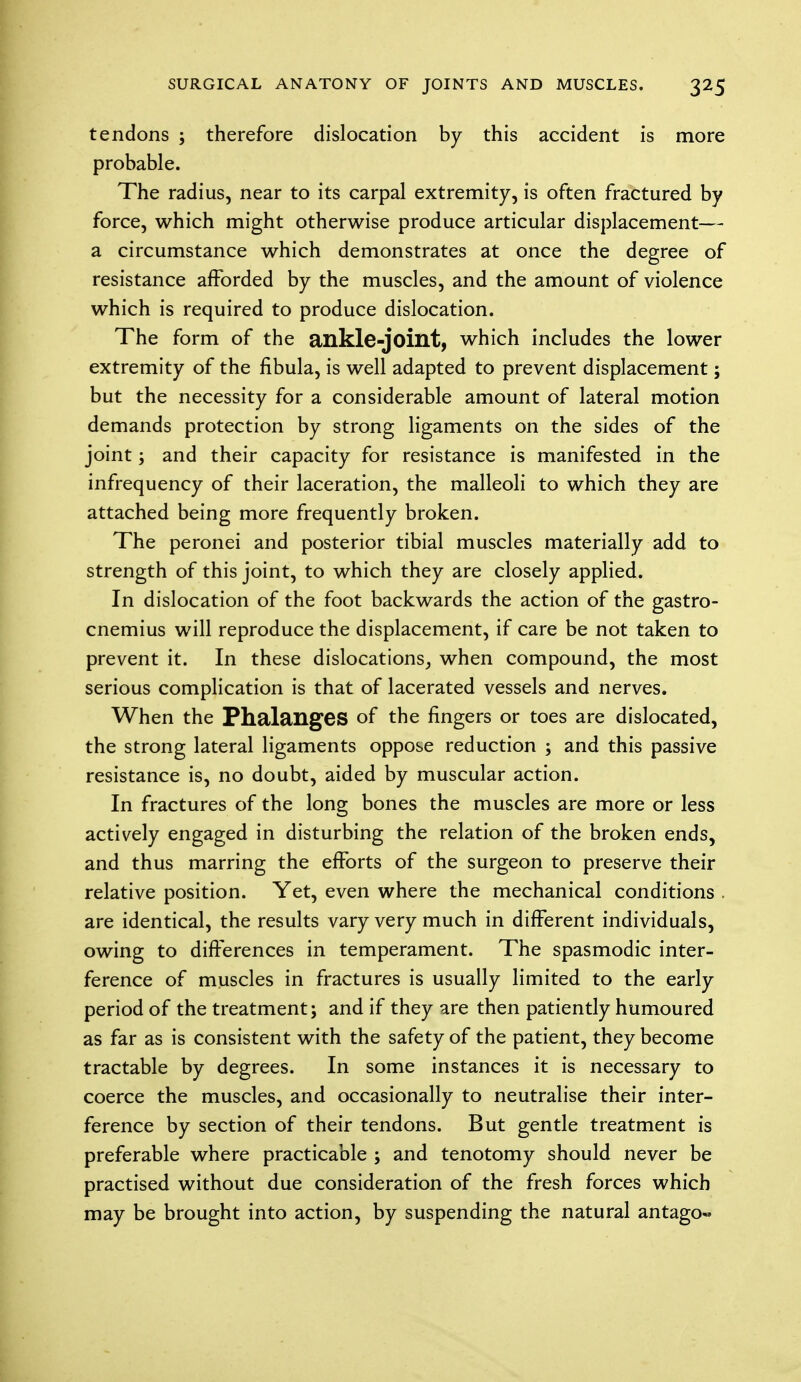 tendons ; therefore dislocation by this accident is more probable. The radius, near to its carpal extremity, is often fractured by force, which might otherwise produce articular displacement— a circumstance which demonstrates at once the degree of resistance afforded by the muscles, and the amount of violence which is required to produce dislocation. The form of the ankle-joint, which includes the lower extremity of the fibula, is well adapted to prevent displacement; but the necessity for a considerable amount of lateral motion demands protection by strong ligaments on the sides of the joint; and their capacity for resistance is manifested in the infrequency of their laceration, the malleoli to which they are attached being more frequently broken. The peronei and posterior tibial muscles materially add to strength of this joint, to which they are closely applied. In dislocation of the foot backwards the action of the gastro- cnemius will reproduce the displacement, if care be not taken to prevent it. In these dislocations, when compound, the most serious complication is that of lacerated vessels and nerves. When the Phalanges of the fingers or toes are dislocated, the strong lateral ligaments oppose reduction ; and this passive resistance is, no doubt, aided by muscular action. In fractures of the long bones the muscles are more or less actively engaged in disturbing the relation of the broken ends, and thus marring the efforts of the surgeon to preserve their relative position. Yet, even where the mechanical conditions . are identical, the results vary very much in different individuals, owing to differences in temperament. The spasmodic inter- ference of muscles in fractures is usually limited to the early period of the treatment; and if they are then patiently humoured as far as is consistent with the safety of the patient, they become tractable by degrees. In some instances it is necessary to coerce the muscles, and occasionally to neutralise their inter- ference by section of their tendons. But gentle treatment is preferable where practicable ; and tenotomy should never be practised without due consideration of the fresh forces which may be brought into action, by suspending the natural antago«