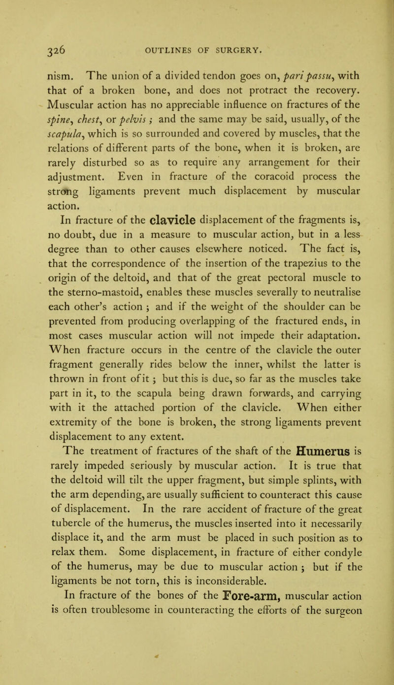 nism. The union of a divided tendon goes on, pari passu, with that of a broken bone, and does not protract the recovery. Muscular action has no appreciable influence on fractures of the spine, chest, or pelvis ; and the same may be said, usually, of the scapula, which is so surrounded and covered by muscles, that the relations of different parts of the bone, when it is broken, are rarely disturbed so as to require any arrangement for their adjustment. Even in fracture of the coracoid process the strong ligaments prevent much displacement by muscular action. In fracture of the clavicle displacement of the fragments is, no doubt, due in a measure to muscular action, but in a less degree than to other causes elsewhere noticed. The fact is, that the correspondence of the insertion of the trapezius to the origin of the deltoid, and that of the great pectoral muscle to the sterno-mastoid, enables these muscles severally to neutralise each other's action ; and if the weight of the shoulder can be prevented from producing overlapping of the fractured ends, in most cases muscular action will not impede their adaptation. When fracture occurs in the centre of the clavicle the outer fragment generally rides below the inner, whilst the latter is thrown in front of it ; but this is due, so far as the muscles take part in it, to the scapula being drawn forwards, and carrying with it the attached portion of the clavicle. When either extremity of the bone is broken, the strong ligaments prevent displacement to any extent. The treatment of fractures of the shaft of the Humerus is rarely impeded seriously by muscular action. It is true that the deltoid will tilt the upper fragment, but simple splints, with the arm depending, are usually sufficient to counteract this cause of displacement. In the rare accident of fracture of the great tubercle of the humerus, the muscles inserted into it necessarily displace it, and the arm must be placed in such position as to relax them. Some displacement, in fracture of either condyle of the humerus, may be due to muscular action ; but if the ligaments be not torn, this is inconsiderable. In fracture of the bones of the Fore-arm, muscular action is often troublesome in counteracting the efforts of the surgeon