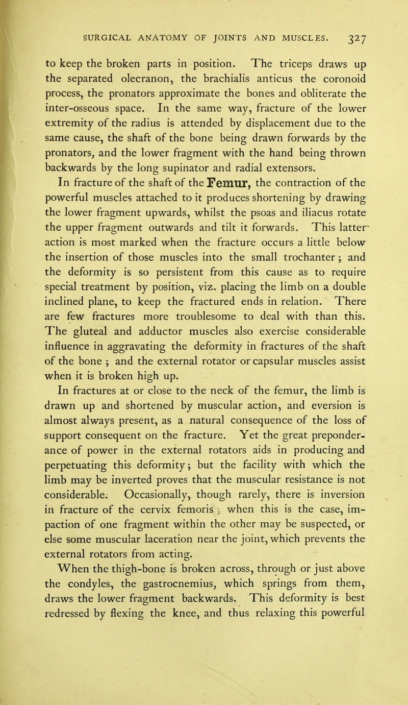 to keep the broken parts in position. The triceps draws up the separated olecranon, the brachialis anticus the coronoid process, the pronators approximate the bones and obliterate the inter-osseous space. In the same way, fracture of the lower extremity of the radius is attended by displacement due to the same cause, the shaft of the bone being drawn forwards by the pronators, and the lower fragment with the hand being thrown backwards by the long supinator and radial extensors. In fracture of the shaft of the Femur, the contraction of the powerful muscles attached to it produces shortening by drawing the lower fragment upwards, whilst the psoas and iliacus rotate the upper fragment outwards and tilt it forwards. This latter action is most marked when the fracture occurs a little below the insertion of those muscles into the small trochanter; and the deformity is so persistent from this cause as to require special treatment by position, viz. placing the limb on a double inclined plane, to keep the fractured ends in relation. There are few fractures more troublesome to deal with than this. The gluteal and adductor muscles also exercise considerable influence in aggravating the deformity in fractures of the shaft of the bone ; and the external rotator or capsular muscles assist when it is broken high up. In fractures at or close to the neck of the femur, the limb is drawn up and shortened by muscular action, and eversion is almost always present, as a natural consequence of the loss of support consequent on the fracture. Yet the great preponder- ance of power in the external rotators aids in producing and perpetuating this deformity; but the facility with which the limb may be inverted proves that the muscular resistance is not considerable. Occasionally, though rarely, there is inversion in fracture of the cervix femoris ; when this is the case, im- paction of one fragment within the other may be suspected, or else some muscular laceration near the joint, which prevents the external rotators from acting. When the thigh-bone is broken across, through or just above the condyles, the gastrocnemius, which springs from them, draws the lower fragment backwards. This deformity is best redressed by flexing the knee, and thus relaxing this powerful