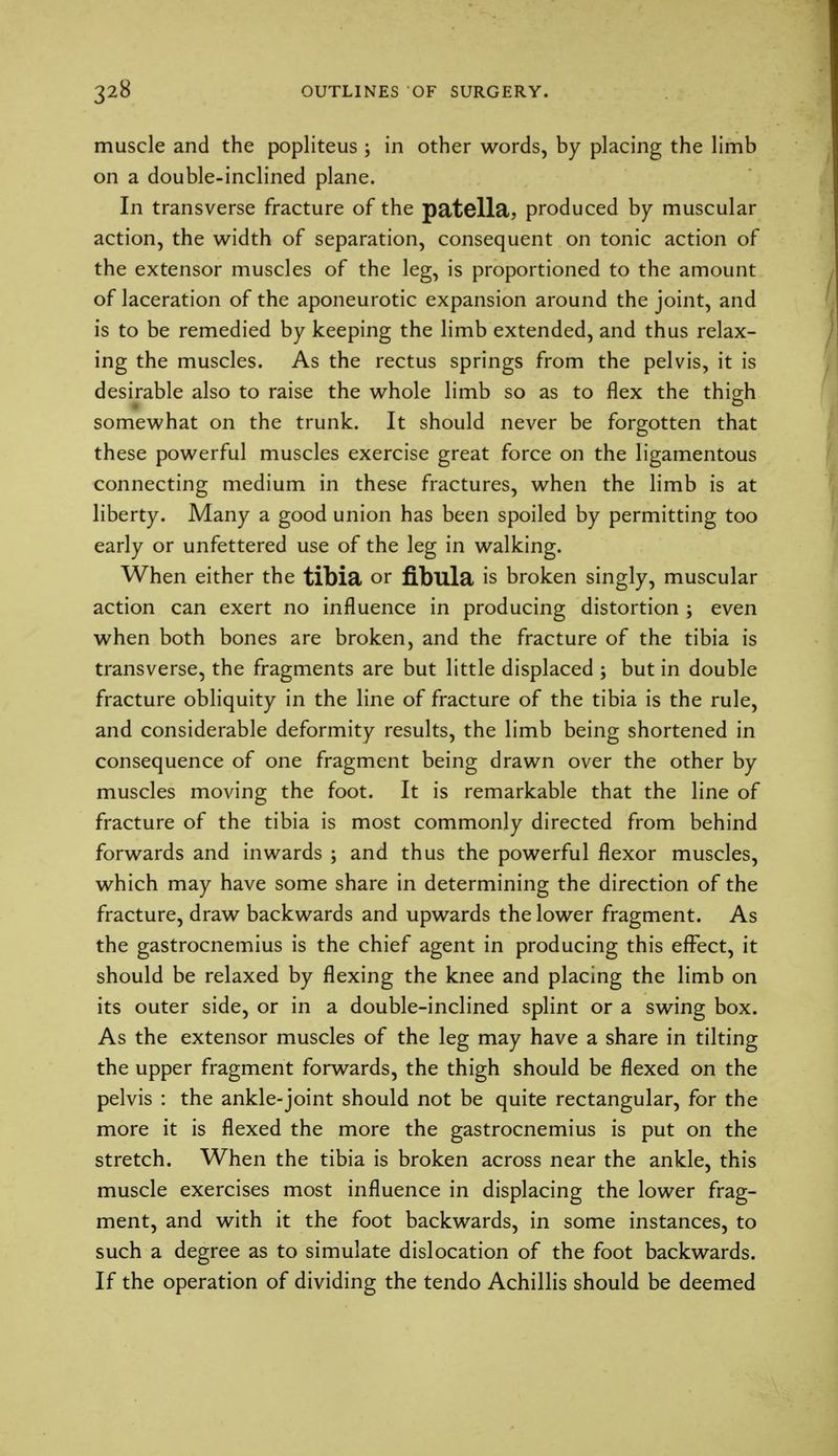 muscle and the popliteus ; in other words, by placing the limb on a double-inclined plane. In transverse fracture of the patella, produced by muscular action, the width of separation, consequent on tonic action of the extensor muscles of the leg, is proportioned to the amount of laceration of the aponeurotic expansion around the joint, and is to be remedied by keeping the limb extended, and thus relax- ing the muscles. As the rectus springs from the pelvis, it is desirable also to raise the whole limb so as to flex the thigh somewhat on the trunk. It should never be forgotten that these powerful muscles exercise great force on the ligamentous connecting medium in these fractures, when the limb is at liberty. Many a good union has been spoiled by permitting too early or unfettered use of the leg in walking. When either the tibia or fibula is broken singly, muscular action can exert no influence in producing distortion ; even when both bones are broken, and the fracture of the tibia is transverse, the fragments are but little displaced ; but in double fracture obliquity in the line of fracture of the tibia is the rule, and considerable deformity results, the limb being shortened in consequence of one fragment being drawn over the other by muscles moving the foot. It is remarkable that the line of fracture of the tibia is most commonly directed from behind forwards and inwards ; and thus the powerful flexor muscles, which may have some share in determining the direction of the fracture, draw backwards and upwards the lower fragment. As the gastrocnemius is the chief agent in producing this effect, it should be relaxed by flexing the knee and placing the limb on its outer side, or in a double-inclined splint or a swing box. As the extensor muscles of the leg may have a share in tilting the upper fragment forwards, the thigh should be flexed on the pelvis : the ankle-joint should not be quite rectangular, for the more it is flexed the more the gastrocnemius is put on the stretch. When the tibia is broken across near the ankle, this muscle exercises most influence in displacing the lower frag- ment, and with it the foot backwards, in some instances, to such a degree as to simulate dislocation of the foot backwards. If the operation of dividing the tendo Achillis should be deemed