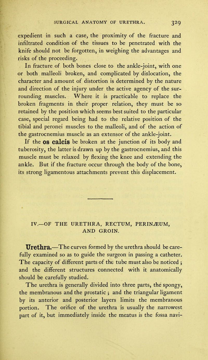 expedient in such a case, the proximity of the fracture and infiltrated condition of the tissues to be penetrated with the knife should not be forgotten, in weighing the advantages and risks of the proceeding. In fracture of both bones close to the ankle-joint, with one or both malleoli broken, and complicated by dislocation, the character and amount of distortion is determined by the nature and direction of the injury under the active agency of the sur- rounding muscles. Where it is practicable to replace the broken fragments in their proper relation, they must be so retained by the position which seems best suited to the particular case, special regard being had to the relative position of the tibial and peronei muscles to the malleoli, and of the action of the gastrocnemius muscle as an extensor of the ankle-joint. If the OS Calcis be broken at the junction of its body and tuberosity, the latter is drawn up by the gastrocnemius, and this muscle must be relaxed by flexing the knee and extending the ankle. But if the fracture occur through the body of the bone, its strong ligamentous attachments prevent this displacement. IV.—OF THE URETHRA, RECTUM, PERINEUM, AND GROIN. Urethra.—The curves formed by the urethra should be care- fully examined so as to guide the surgeon in passing a catheter. The capacity of different parts of the tube must also be noticed ; and the different structures connected with it anatomically should be carefully studied. The urethra is generally divided into three parts, the spongy, the membranous and the prostatic ; and the triangular ligament by its anterior and posterior layers limits the membranous portion. The orifice of the urethra is usually the narrowest part of it, but immediately inside the meatus is the fossa navi-