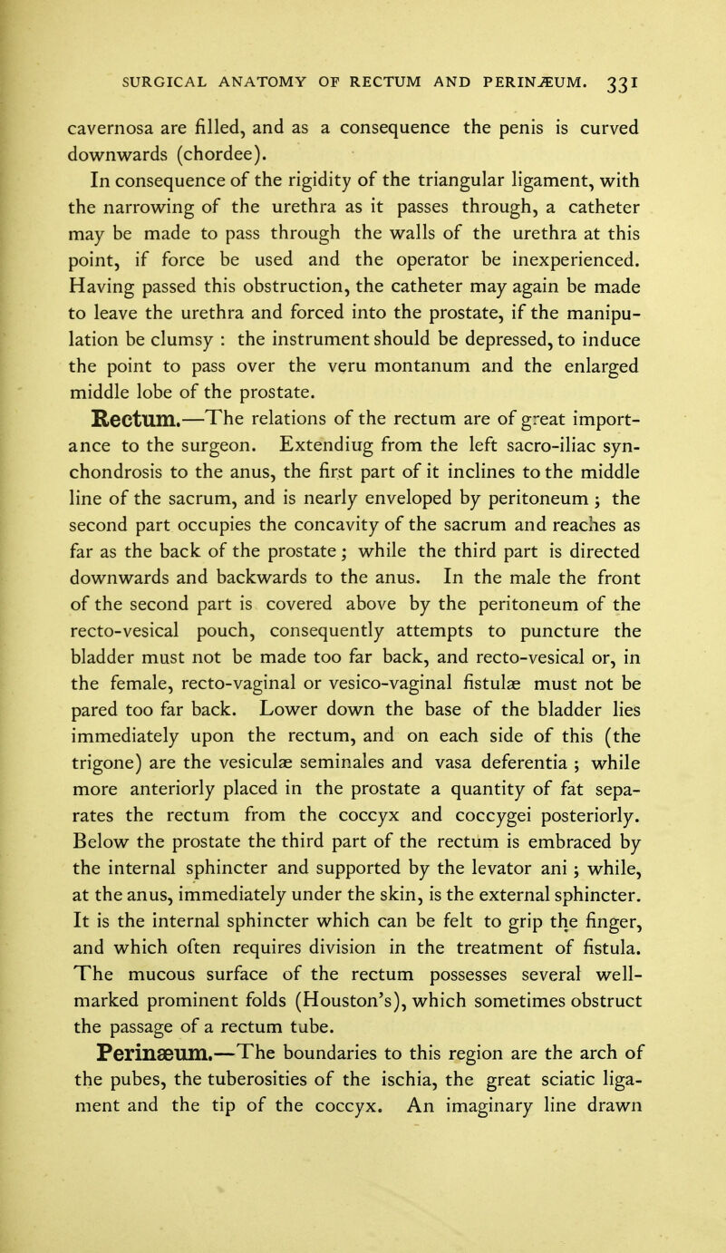 cavernosa are filled, and as a consequence the penis is curved downwards (chordee). In consequence of the rigidity of the triangular ligament, with the narrowing of the urethra as it passes through, a catheter may be made to pass through the walls of the urethra at this point, if force be used and the operator be inexperienced. Having passed this obstruction, the catheter may again be made to leave the urethra and forced into the prostate, if the manipu- lation be clumsy : the instrument should be depressed, to induce the point to pass over the veru montanum and the enlarged middle lobe of the prostate. Rectum.—The relations of the rectum are of great import- ance to the surgeon. Extendiug from the left sacro-iliac syn- chondrosis to the anus, the first part of it inclines to the middle line of the sacrum, and is nearly enveloped by peritoneum ; the second part occupies the concavity of the sacrum and reaches as far as the back of the prostate; while the third part is directed downwards and backwards to the anus. In the male the front of the second part is covered above by the peritoneum of the recto-vesical pouch, consequently attempts to puncture the bladder must not be made too far back, and recto-vesical or, in the female, recto-vaginal or vesico-vaginal fistulae must not be pared too far back. Lower down the base of the bladder lies immediately upon the rectum, and on each side of this (the trigone) are the vesiculae seminales and vasa deferentia ; while more anteriorly placed in the prostate a quantity of fat sepa- rates the rectum from the coccyx and coccygei posteriorly. Below the prostate the third part of the rectum is embraced by the internal sphincter and supported by the levator ani; while, at the anus, immediately under the skin, is the external sphincter. It is the internal sphincter which can be felt to grip the finger, and which often requires division in the treatment of fistula. The mucous surface of the rectum possesses several well- marked prominent folds (Houston's), which sometimes obstruct the passage of a rectum tube. Perinseum.—The boundaries to this region are the arch of the pubes, the tuberosities of the ischia, the great sciatic liga- ment and the tip of the coccyx. An imaginary line drawn