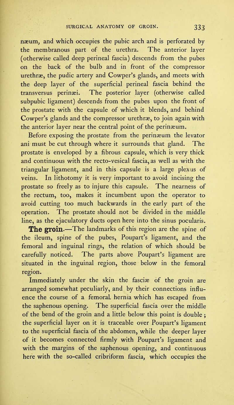 naeum, and which occupies the pubic arch and is perforated by the membranous part of the urethra. The anterior layer (otherwise called deep perineal fascia) descends from the pubes on the back of the bulb and in front of the compressor urethrae, the pudic artery and Cowper's glands, and meets with the deep layer of the superficial perineal fascia behind the transversus perinaei. The posterior layer (otherwise called subpubic ligament) descends from the pubes upon the front of the prostate with the capsule of which it blends, and behind Cowper's glands and the compressor urethrae, to join again with the anterior layer near the central point of the perinaeum. Before exposing the prostate from the perinaeum the levator ani must be cut through where it surrounds that gland. The prostate is enveloped by a fibrous capsule, which is very thick and continuous with the recto-vesical fascia, as well as with the triangular ligament, and in this capsule is a large plexus of veins. In lithotomy it is very important to avoid incising the prostate so freely as to injure this capsule. The nearness of the rectum, too, makes it incumbent upon the operator to avoid cutting too much backwards in the early part of the operation. The prostate should not be divided in the middle line, as the ejaculatory ducts open here into the sinus pocularis. The groin.—The landmarks of this region are the spine of the ileum, spine of the pubes, Poupart's ligament, and the femoral and inguinal rings, the relation of which should be carefully noticed. The parts above Poupart's ligament are situated in the inguinal region, those below in the femoral region. Immediately under the skin the fasciae of the groin are arranged somewhat peculiarly, and by their connections influ- ence the course of a femoraL hernia which has escaped from the saphenous opening. The superficial fascia over the middle of the bend of the groin and a little below this point is double ; the superficial layer on it is traceable over Poupart's ligament to the superficial fascia of the abdomen, while the deeper layer of it becomes connected firmly with Poupart's ligament and with the margins of the saphenous opening, and continuous here with the so-called cribriform fascia, which occupies the