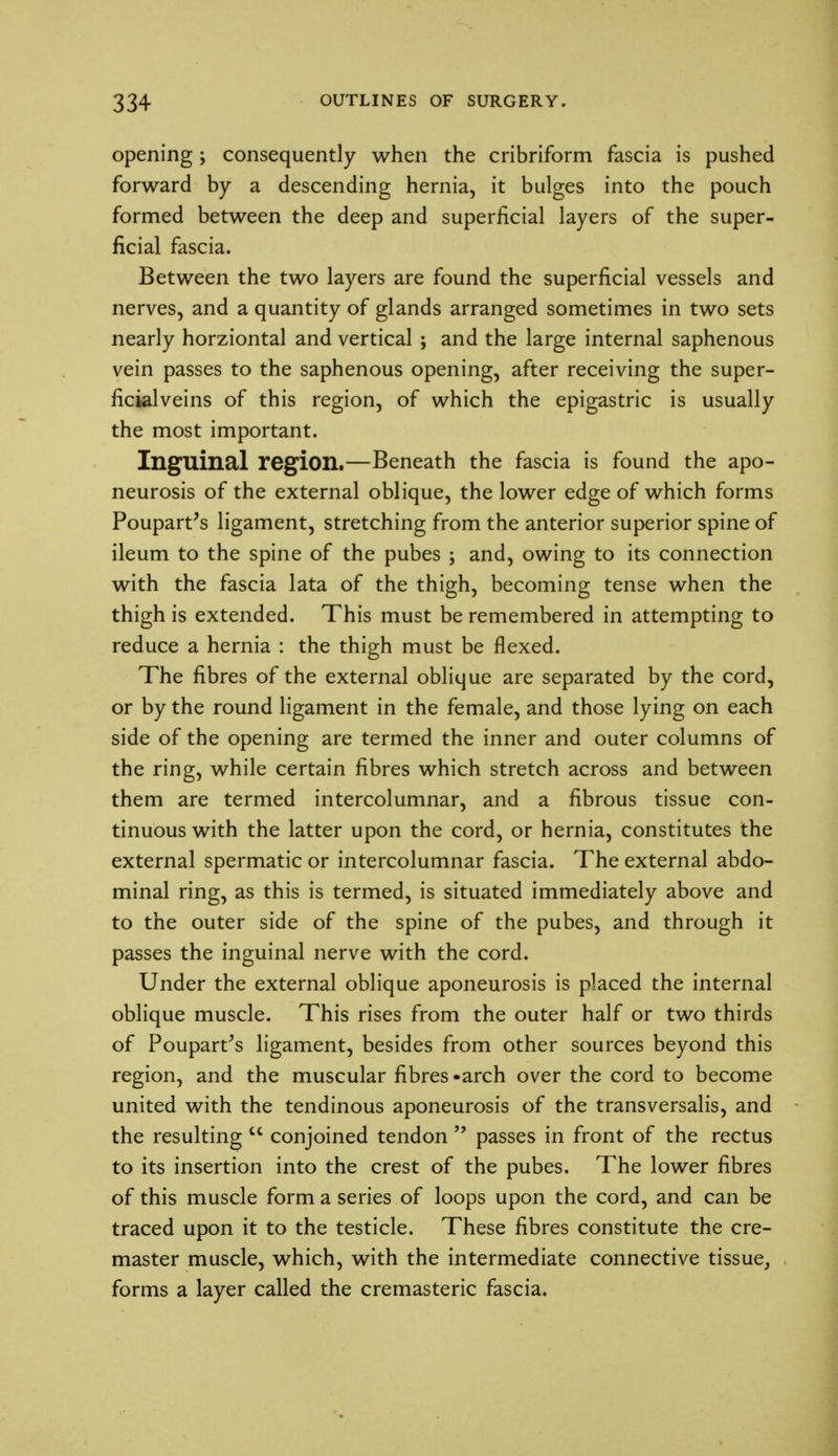 opening; consequently when the cribriform fascia is pushed forward by a descending hernia, it bulges into the pouch formed between the deep and superficial layers of the super- ficial fascia. Between the two layers are found the superficial vessels and nerves, and a quantity of glands arranged sometimes in two sets nearly horziontal and vertical ; and the large internal saphenous vein passes to the saphenous opening, after receiving the super- ficialveins of this region, of which the epigastric is usually the most important. Inguinal region.—Beneath the fascia is found the apo- neurosis of the external oblique, the lower edge of which forms Poupart's ligament, stretching from the anterior superior spine of ileum to the spine of the pubes ; and, owing to its connection with the fascia lata of the thigh, becoming tense when the thigh is extended. This must be remembered in attempting to reduce a hernia : the thigh must be flexed. The fibres of the external oblique are separated by the cord, or by the round ligament in the female, and those lying on each side of the opening are termed the inner and outer columns of the ring, while certain fibres which stretch across and between them are termed intercolumnar, and a fibrous tissue con- tinuous with the latter upon the cord, or hernia, constitutes the external spermatic or intercolumnar fascia. The external abdo- minal ring, as this is termed, is situated immediately above and to the outer side of the spine of the pubes, and through it passes the inguinal nerve with the cord. Under the external oblique aponeurosis is placed the internal oblique muscle. This rises from the outer half or two thirds of Poupart/s ligament, besides from other sources beyond this region, and the muscular fibres -arch over the cord to become united with the tendinous aponeurosis of the transversalis, and the resulting  conjoined tendon  passes in front of the rectus to its insertion into the crest of the pubes. The lower fibres of this muscle form a series of loops upon the cord, and can be traced upon it to the testicle. These fibres constitute the cre- master muscle, which, with the intermediate connective tissue, forms a layer called the cremasteric fascia.