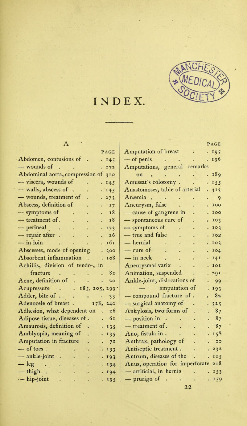 INDEX. A PAGE PAGE Amputation of breast . . IOC 7 J i \ UvlvJlllCU ^ vUIllVlMUIlo Ul • • T45 KJL L/llllO . • • • I96 woninnc nf WUUUUa Ul » « v  « 272 Amputations, general remarks Abdominal aorta, compression of 310 on . . • . i8q VlbCCld, WUUllUa Ul > • *45 .TV 111 UbbdL a CUlULUIliy , t c e 1 55 Wdiio, dUoLCoo Ul » • . *45 Anastomoses table of arterial 7 17 — WUUIJU.&, llCdllllCIll Ul » • 273 Anasmia . . Q j Abscess, definition of *7 A npnrvsm ra 1 sp z 111V.U1 y oiiij laiot ... IOO — symptoms of . . T 8 I 0 — cause of gangrene in . . HCdLIllCIlL Ul • ■ • • 1 0 o UUll IdllvUVlo LU1C \JL . • ■— perineal .... 173 — symptoms of . . I07 j ■— repair after .... 26 — true and false I02 — in loin .... 161 — hernial . . . • IO3 Abscesses, mode of opening 300 — cure of .... IO4 Absorbent inflammation . 108 — in neck . . 141 Achillis, division of tendo-, in Aneurysmal varix IOI fracture .... 82 Animation, suspended 29I Acne, definition of . 20 Ankle-joint, dislocations of 99 Acupressure . . 185, 205, 299- — amputation of 193 Adder, bite of . 33 — compound fracture of . 82 Adenocele of breast . 178, 240 — surgical anatomy of 325 Adhesion, what dependent on . 26 Ankylosis, two forms of . 87 Adipose tissue, diseases of. 61 — position in . 87 Amaurosis, definition of . I3S — treatment of. 87 Amblyopia, meaning of . 135 Ano, fistula in . iS8 Amputation in fracture 7i Anthrax, pathology of 20 — of toes ..... T93 Antiseptic treatment . 232 — ankle-joint .... 193 Antrum, diseases of the 5 — leg . . J94 Anus, operation for imperforate 208 — thigh 194 — artificial, in hernia i53 • — hip-joint . . . , *95 — prurigo of , . . . 22 i59