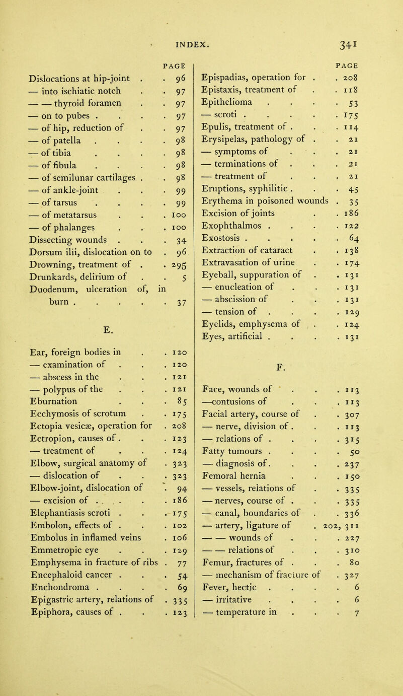 p AGE Dislocations at hip-joint . 96 — into ischiatic notch 97 thyroid foramen 97 — on to pubes .... 97 — of hip, reduction of 97 — of patella .... 98 — of tibia .... 98 — of fibula .... 98 — of semilunar cartilages . 98 — of ankle-joint . 99 — of tarsus .... 99 — of metatarsus 100 — of phalanges 100 Dissecting wounds . 34 Dorsum ilii, dislocation on to 06 y Drowning, treatment of . 295 Drunkards, delirium of 5 Duodenum, ulceration of, in burn ..... 37 E. Ear, foreign bodies in 120 — examination of 120 — abscess in the 121 — polypus of the 121 Eburnation 85 Ecchymosis of scrotum 175 Ectopia vesicae, operation for 208 Ectropion, causes of. 123 — treatment of 124 Elbow, surgical anatomy of 323 — dislocation of 323 Elbow-joint, dislocation of 94 — excision of ... . 186 Elephantiasis scroti . 175 Embolon, effects of . 102 Embolus in inflamed veins 106 Emmetropic eye . . 129 Emphysema in fracture of ribs . 77 Encephaloid cancer . 54 Enchondroma . . . . 69 Epigastric artery, relations of . 335 Epiphora, causes of . 123 PAGE Epispadias, operation for . . 208 Epistaxis, treatment of . 118 Epithelioma • 53 — scroti .... • 175 Epulis, treatment of . . 114 Erysipelas, pathology of . . 21 — symptoms of ■ . 21 — terminations of . 21 — treatment of 21 Eruptions, syphilitic . • 45 Erythema in poisoned wounds • 35 Excision of joints . 186 Exophthalmos . . J22 Exostosis .... . 64 Extraction of cataract . 138 Extravasation of urine . 174 Eyeball, suppuration of • l3l — enucleation of • 131 — abscission of . 131 — tension of . . 129 Eyelids, emphysema of . 124 Eyes, artificial . . 131 F. Face, wounds of • H3 —contusions of • 3 Facial artery, course of • 307 — nerve, division of . • 3 — relations of . • 3*5 Fatty tumours . • 50 — diagnosis of. • 237 Femoral hernia . 150 — vessels, relations of • 335 — nerves, course of . • 335 — canal, boundaries of • 336 — artery, ligature of . 202, 311 wounds of . 227 relations of • 310 Femur, fractures of . . 80 — mechanism of fracLure of • 327 Fever, hectic 6 — irritative 6 — temperature in 7
