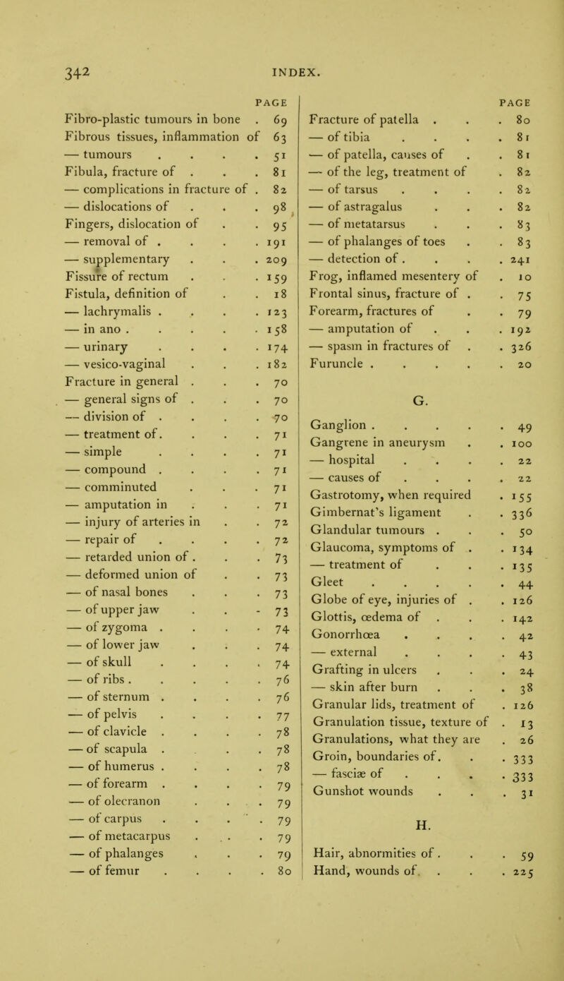 Fibro-plastic tumours in bone Fibrous tissues, inflammation — tumours Fibula, fracture of — complications in fractu — dislocations of Fingers, dislocation of — removal of . — supplementary- Fissure of rectum Fistula, definition of — lachrymalis . — in ano . — urinary — vesico-vaginal Fracture in general — general signs of — division of . — treatment of. — simple — compound . — comminuted — amputation in — injury of arteries i — repair of — retarded union of — deformed union o — of nasal bones — of upper jaw — of zygoma . — of lower jaw — of skull — of ribs . — of sternum — of pelvis — of clavicle — of scapula — of humerus — of forearm — of olecranon — of carpus — of metacarpus — of phalanges — of femur PAGE . 69 of 63 5i 81 82 98 95 191 209 *59 18 123 158 174 182 70 70 70 71 7i 71 7i 7i 72 72 73 73 73 73 74 74 74 76 76 77 78 78 78 79 79 79 79 79 80 PAGE Fracture of patella . . 80 of tibia . . 8 i ■— of patella, causes of . 81 — of the leg, treatment of 82 of tnr^iiQ KJl Lcll JUo • • • 82 — of astragalus . . . 82 — of metatarsus — of phalanges of toes • 83 — detection of . . Frog, inflamed mesentery of lO Frontal sinus, fracture of . • 75 Forearm, fractures of • 79 — amputation of . 192 — spasm in fractures of . 326 Furuncle .... . 20 G. Ganglion .... T7 Gangrene in aneurysm . IOO — hospital 22 causes of • Gastrotomy, when required . ICC Gimbernat's ligament . 116 Glandular tumours 5° Glaucoma, symptoms of . I 1A — treatment of . I \ d j J Gleet .... Globe of eye, injuries of . 126 Glottis, oedema of . IA2 Gonorrhoea . 42 — external 43 G-raftincr in nlrprs 24 — sk-in after burn 3ft Granular lids, treatment of . 126 Granulation tissue, texture of • 13 Granulations, what they are . 26 Groin, boundaries of. • 333 — fasciae of • 333 Gunshot wounds • 3i H. Hair, abnormities of Hand, wounds of. 59 225