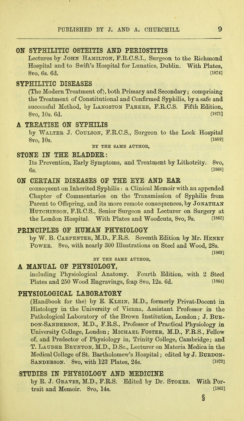 ON SYPHILITIC OSTEITIS AND PERIOSTITIS Lectures by John Hamilton, F.R.C.S.I., Surgeon to the Richmond Hospital and to Swift's Hospital for Lunatics, Dublin. With Plates, 8vo, 6s. 6d. [1874] SYPHILITIC DISEASES (The Modern Treatment of), both Primary and Secondary; comprising the Treatment of Constitutional and Confirmed Syphilis, by a safe and successful Method, by Langston Parker, F.R.C.S. Fifth Edition, 8vo, 10s. 6a. Omi A TREATISE ON SYPHILIS by Walter J. Coulson, F.R.C.S., Surgeon to the Lock Hospital 8vo, 10s. [18693 BY THE SAME ATJTHOE, STONE IN THE BLADDER: Its Prevention, Early Symptoms, ana Treatment by Lithotrity. 8vo, 6s. C1868] ON CERTAIN DISEASES OF THE EYE AND EAR consequent on Inheritea Syphilis : a Clinical Memoir with a.-i appenaea Chapter of Commentaries on the Transmission of Syphilis from Parent to Offspring, ana its more remote consequences, by Jonathan Hutchinson, F.R.C.S., Senior Surgeon ana Lecturer on Surgery at the Lonaon Hospital. With Plates ana Wooacuts, 8vo, 9s. C1862] PRINCIPLES OF HUMAN PHYSIOLOGY by W. B. Carpenter, M.D., F.R.S. Seventh Eaition by Mr. Henry Power. 8vo, with nearly 300 Illustrations on Steel ana Wooa, 28s. [1869] BY THE SAME ATJTHOE, A MANUAL OF PHYSIOLOGY, incluaing Physiological Anatomy. Fourth Eaition, with 2 Steel Plates ana 250 Wooa Engravings, fcap 8vo, 12s. 6d. [1864] PHYSIOLOGICAL LABORATORY (Hanabook for the) by E. Klein, M.D., formerly Privat-Docent in Histology in the University of Yienna, Assistant Professor in the Pathological Laboratory of the Brown Institution, Lonaon; J. Bur- don-Sanderson, M.D., F.R.S., Professor of Practical Physiology in University College, Lonaon; Michael Foster, M.D., F.R.S., Fellow of, ana Prselector of Physiology in, Trinity College, Cambriage; ana T. Lauder Brunton, M.D., D.Sc, Lecturer on Materia Meaica in the Meaical College of St. Bartholomew's Hospital; eaitea by J. Burdon- Sanderson. 8vo, with 123 Plates, 24s. [1873] STUDIES IN PHYSIOLOGY AND MEDICINE by R. J. Graves, M.D., F.R.S. Eaitea by Dr. Stokes. With Por- trait ana Memoir. 8vo, 14s. [1863] §