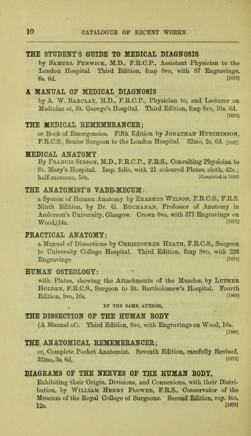 THE STUDENT'S GUIDE TO MEDICAL DIAGNOSIS by Samuel Fenwick, M.D., F.R.C.P., Assistant Physician to the London Hospital. Third Edition, fcap 8vo, with 87 Engravings, 6s. 6d. [1873] A MANUAL OF MEDICAL DIAGNOSIS by A. W. Barclay, M.D., F.R.C.P., Physician to, and Lecturer on Medicine at, St. George's Hospital. Third Edition, fcap 8vo, 10s. 6d. [1870] THE MEDICAL REMEMBRANCER; or Book of Emergencies. Fifth Edition by Jonathan Hutchinson, F.RC.S., Senior Surgeon to the London Hospital. 32mo, 2s. 6d. [1867] MEDICAL ANATOMY By Francis Sibson, M.D., F.R.C.P., F.R.S., Consulting Physician to St. Mary's Hospital. Imp. folio, with 21 coloured Plates, cloth, 42s.; half-morOCCO, 50s. [Completed in 1869] THE ANATOMIST'S VADE-MECUM: a System of Human Anatomy by Erasmus Wilson, F.R.C.S., F.R.S. Ninth Edition, by Dr. G. Buchanan, Professor of Anatomy in Anderson's University, Glasgow. Crown 8vo, with 371 Engravings on Wood,[14s. CW8] PRACTICAL ANATOMY: a Manual of Dissections by Christopher Heath, F.R.C.S., Surgeon to University College Hospital. Third Edition, fcap 8vo, with 226 Engravings t187-±] HUMAN OSTEOLOGY: with Plates, showing the Attachments of the Muscles, by Luther Holden, F.R.C.S., Surgeon to St. Bartholomew's Hospital. Fourth Edition, 8vo, 16s. D*®] BY THE SAME ATJTHOE, THE DISSECTION OF THE HUMAN BODY (A Manual of). Third Edition, 8vo, with Engravings on Wood, 16s. THE ANATOMICAL REMEMBRANCER; or, Complete Pocket Anatomist. Seventh Edition, carefully Revised, 32mo, 3s. 6d. [1872] DIAGRAMS OF THE NERVES OF THE HUMAN BODY, Exhibiting their Origin, Divisions, and Connexions, with their Distri- bution, by William Henry Flower, F.R.S., Conservator of the Museum of the Royal College of Surgeons. Second Edition, roy. 4to, 12s. C1873]