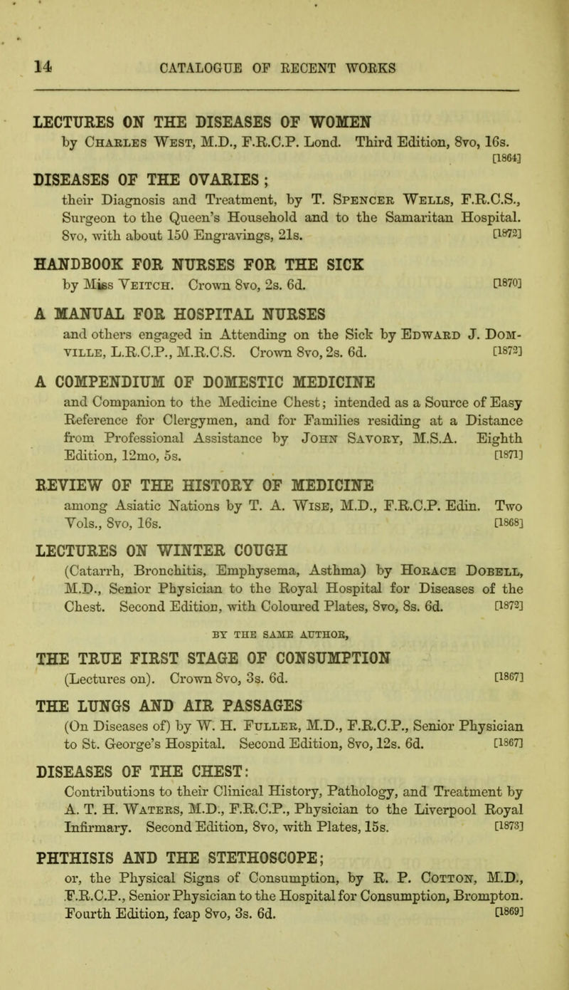 LECTURES ON THE DISEASES OF WOMEN by Charles West, M.D., F.R.C.P. Lond. Third Edition, 8vo, 16s. [1864] DISEASES OF THE OVARIES ; their Diagnosis and Treatment, by T. Spencer Wells, F.R.C.S., Surgeon to the Queen's Household and to the Samaritan Hospital. 8vo, with about 150 Engravings, 21s. C1872J HANDBOOK FOR NURSES FOR THE SICK by Mks Yeitch. Crown 8vo, 2s. 6d. A MANUAL FOR HOSPITAL NURSES and others engaged in Attending on the Sick by Edward J. Dom- ville, L.R.C.P., M.R.C.S. Crown 8vo, 2s. 6d. [1872] A COMPENDIUM OF DOMESTIC MEDICINE and Companion to the Medicine Chest; intended as a Source of Easy Reference for Clergymen, and for Families residing at a Distance from Professional Assistance by John Savory, M.S.A. Eighth Edition, 12mo, 5s. [1871] REVIEW OF THE HISTORY OF MEDICINE among Asiatic Nations by T. A. Wise, M.D., F.R.C.P. Edin. Two Vols., 8vo, 16s. [1868] LECTURES ON WINTER COUGH (Catarrh, Bronchitis, Emphysema, Asthma) by Horace Dobell, M.D., Senior Physician to the Royal Hospital for Diseases of the Chest. Second Editiou, with Coloured Plates, 8vo, 8s. 6d. [1872] BY THE SAME ATJTHOB, THE TRUE FIRST STAGE OF CONSUMPTION (Lectures on). Crown 8vo, 3s. 6d. [1867] THE LUNGS AND AIR PASSAGES (On Diseases of) by W. H. Fuller, M.D., F.R.C.P., Senior Physician to St. George's Hospital. Second Edition, 8vo, 12s. 6d. [1867] DISEASES OF THE CHEST: Contributions to their Clinical History, Pathology, and Treatment by A. T. H. Waters, M.D., F.R.C.P., Physician to the Liverpool Royal Infirmary. Second Edition, 8vo, with Plates, 15 s. [1873] PHTHISIS AND THE STETHOSCOPE; or, the Physical Signs of Consumption, by R. P. Cotton, M.D., F.R.C.P., Senior Physician to the Hospital for Consumption, Brompton. Fourth Edition, fcap 8vo, 3s. 6d. [1869]