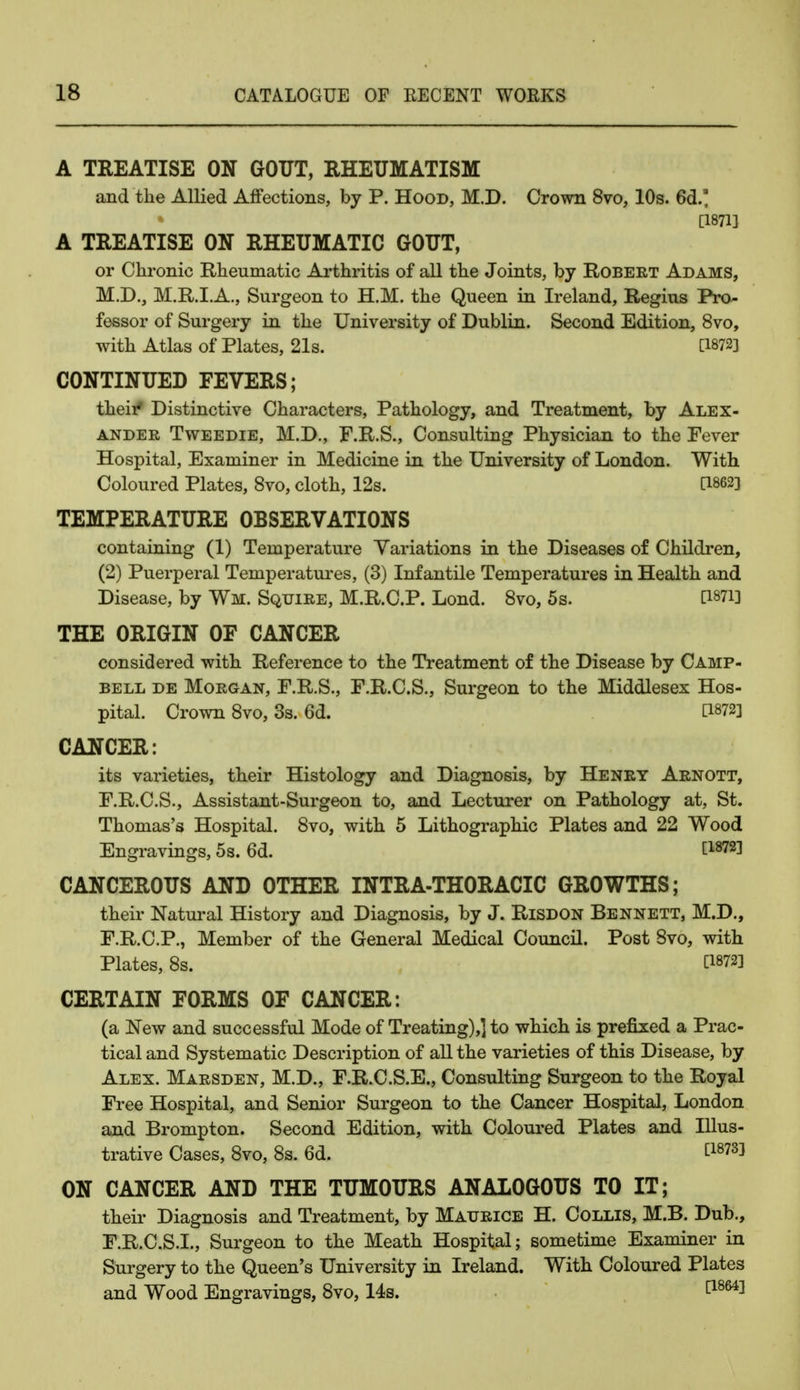 A TREATISE ON GOUT, RHEUMATISM and the Allied Affections, by P. Hood, M.D. Crown 8vo, 10s. 6d' [1871] A TREATISE ON RHEUMATIC GOUT, or Chronic Rheumatic Arthritis of all the Joints, by Robert Adams, M.D., M.R.I.A., Surgeon to H.M. the Queen in Ireland, Regius Pro- fessor of Surgery in the University of Dublin. Second Edition, 8vo, with Atlas of Plates, 21s. [1872] CONTINUED FEVERS; their* Distinctive Characters, Pathology, and Treatment, by Alex- ander Tweedie, M.D., F.R.S., Consulting Physician to the Fever Hospital, Examiner in Medicine in the University of London. With Coloured Plates, 8vo, cloth, 12s. [1862] TEMPERATURE OBSERVATIONS containing (1) Temperature Variations in the Diseases of Children, (2) Puerperal Temperatures, (3) Infantile Temperatures in Health and Disease, by Wm. Squire, M.R.C.P. Lond. 8vo, 5s. [Wi] THE ORIGIN OF CANCER considered with Reference to the Treatment of the Disease by Camp- bell de Morgan, F.R.S., F.R.C.S., Surgeon to the Middlesex Hos- pital. Crown 8vo, 3s. 6d. [1872] CANCER: its varieties, their Histology and Diagnosis, by Henry Arnott, F.R.C.S., Assistant-Surgeon to, and Lecturer on Pathology at, St. Thomas's Hospital. 8vo, with 5 Lithographic Plates and 22 Wood Engravings, 5s. 6d. [1872] CANCEROUS AND OTHER INTRA-THORACIC GROWTHS; their Natural History and Diagnosis, by J. Risdon Bennett, M.D., F.R.C.P., Member of the General Medical Council. Post 8vo, with Plates, 8s. [1872] CERTAIN FORMS OF CANCER: (a New and successful Mode of Treating),] to which is prefixed a Prac- tical and Systematic Description of all the varieties of this Disease, by Alex. Marsden, M.D., F.R.C.S.E., Consulting Surgeon to the Royal Free Hospital, and Senior Surgeon to the Cancer Hospital, London and Brompton. Second Edition, with Coloured Plates and Illus- trative Cases, 8vo, 8s. 6d. £18733 ON CANCER AND THE TUMOURS ANALOGOUS TO IT; their Diagnosis and Treatment, by Maurice H. Collis, M.B. Dub., F.R.C.S.I., Surgeon to the Meath Hospital; sometime Examiner in Surgery to the Queen's University in Ireland. With Coloured Plates and Wood Engravings, 8vo, 14s. [1864]