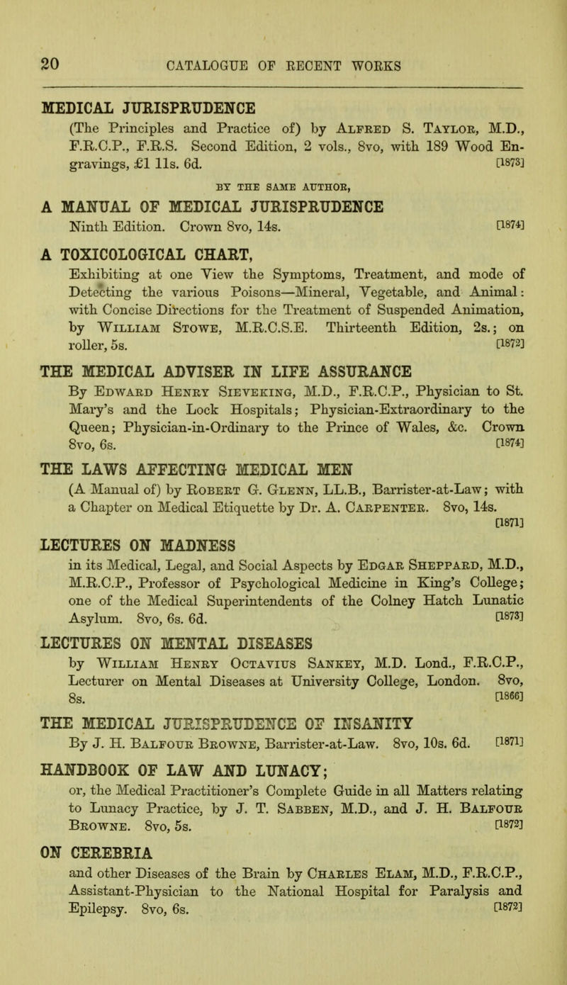 MEDICAL JURISPRUDENCE (The Principles and Practice of) by Alfred S. Taylor, M.D., F.R.C.P., F.R.S. Second Edition, 2 vols., 8vo, with 189 Wood En- gravings, £1 lis. 6d. [1873] BY THE SAME AUTHOR, A MANUAL OF MEDICAL JURISPRUDENCE Ninth Edition. Crown 8vo, 14s. [1874] A T0XIC0L0GICAL CHART, Exhibiting at one Yiew the Symptoms, Treatment, and mode of Detecting the various Poisons—Mineral, Vegetable, and Animal: with Concise Directions for the Treatment of Suspended Animation, by William Stowe, M.R.C.S.E. Thirteenth Edition, 2s.; on roller, 5s. [1872] THE MEDICAL ADVISER IN LIFE ASSURANCE By Edward Henry Sieveking, M.D., F.R.C.P., Physician to St. Mary's and the Lock Hospitals; Physician-Extraordinary to the Queen; Physician-in-Ordinary to the Prince of Wales, &c. Crown 8vo, 6s. [1874] THE LAWS AFFECTING MEDICAL MEN (A Manual of) by Robert G. Glenn, LL.B., Barrister-at-Law; with a Chapter on Medical Etiquette by Dr. A. Carpenter. 8vo, 14s. [1871] LECTURES ON MADNESS in its Medical, Legal, and Social Aspects by Edgar Sheppard, M.D., M.R.C.P., Professor of Psychological Medicine in King's College; one of the Medical Superintendents of the Colney Hatch Lunatic Asylum. 8vo, 6s. 6d. P873! LECTURES ON MENTAL DISEASES by William Henry Octavius Sankey, M.D. Lond., F.R.C.P., Lecturer on Mental Diseases at University College, London. 8vo, 8s. [1866] THE MEDICAL JURISPRUDENCE OF INSANITY By J. H. Balfour Browne, Barrister-at-Law. 8vo, 10s. 6d. HANDBOOK OF LAW AND LUNACY; or, the Medical Practitioner's Complete Guide in all Matters relating to Lunacy Practice, by J. T. Sabben, M.D., and J. H. Balfour Browne. 8vo, 5s. [1872] ON CEREBRIA and other Diseases of the Brain by Charles Elam, M.D., F.R.C.P., Assistant-Physician to the National Hospital for Paralysis and Epilepsy. 8vo, 6s. [1872]