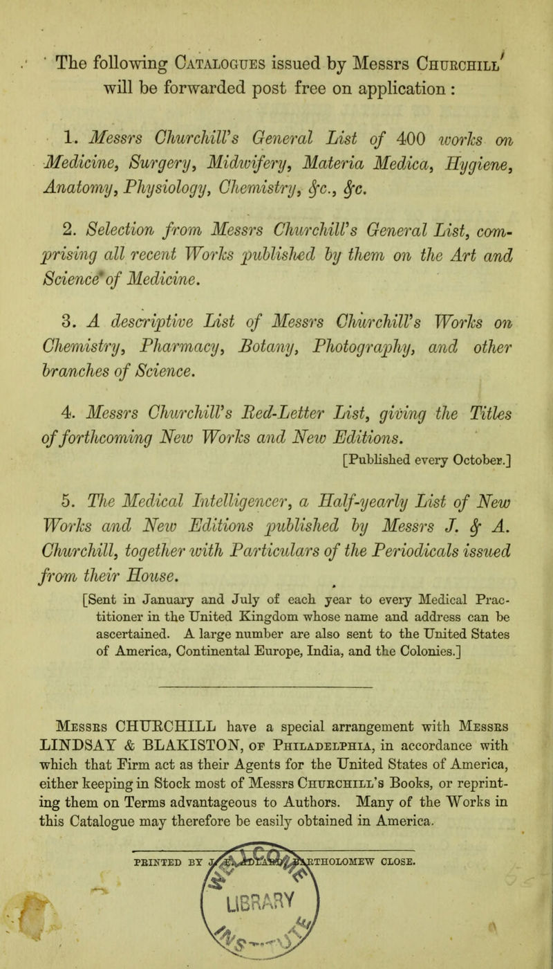 The following Catalogues issued by Messrs Churchill' will be forwarded post free on application : 1. Messrs Churchill9s General List of 400 ivories on Medicine, Surgery, Midwifery, Materia Medica, Hygiene, Anatomy, Physiology, Chemistry, fyc, Sfc. 2. Selection from Messrs Churchill9s General List, com- prising all recent Works publislied by them on the Art and Science'of Medicine. 3. A descriptive List of Messrs Churchill9s Worlcs on Chemistry, Pharmacy, Botany, Photography, and other branches of Science. 4. Messrs Churchill9s Bed-Letter List, giving the Titles of forthcoming Neiv Works and New Editions. [Published every October.] 5. The Medical Intelligencer, a Half-yearly List of New Works and Neiv Editions published by Messrs J. § A. Churchill, together ivith Particulars of the Periodicals issued from their House. [Sent in January and July of each year to every Medical Prac- titioner in the United Kingdom whose name and address can be ascertained. A large number are also sent to the United States of America, Continental Europe, India, and the Colonies.] Messes CHUECHILL have a special arrangement with Messes LINDSAY & BLAKISTON, or Philadelphia, in accordance with which that Pirm act as their Agents for the United States of America, either keeping in Stock most of Messrs Chuechill's Books, or reprint- ing them on Terms advantageous to Authors. Many of the Works in this Catalogue may therefore be easily obtained in America.