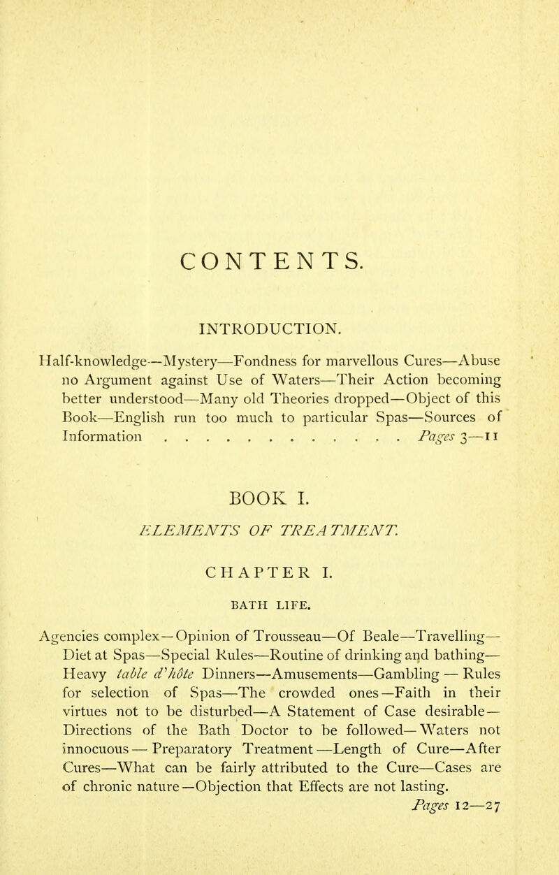 CONTENTS. INTRODUCTION. Half-knowledge—Mystery—Fondness for marvellous Cures—Abuse no Argument against Use of Waters—Their Action becoming better understood—Many old Theories dropped—Object of this Book—English run too much to particular Spas—Sources of Information Pages 3—11 BOOK I. ELEMENTS OF TREATMENT. CHAPTER I. BATH LIFE. Agencies complex—Opinion of Trousseau—Of Beale—Travelling- Diet at Spas—Special Rules—Routine of drinking and bathing— Heavy table cfhote Dinners—Amusements—Gambling — Rules for selection of Spas—The crowded ones—Faith in their virtues not to be disturbed—A Statement of Case desirable — Directions of the Bath Doctor to be followed—Waters not innocuous — Preparatory Treatment —Length of Cure—After Cures—What can be fairly attributed to the Cure—Cases are of chronic nature—Objection that Effects are not lasting. Pages 12—27