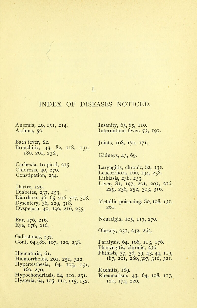 INDEX OF DISEASES NOTICED. Anaemia, 40, 151, 214. Asthma, 50. Bath fever, 82. Bronchitis, 43, 82, 118, 131, 180, 201, 238., Cachexia, tropical, 215. Chlorosis, 40, 270. Constipation, 254. Dartre, 129. Diabetes, 237, 253. Diarrhoea, 36, 65, 216, 307, 318. Dysentery, 36, 229, 318. Dyspepsia, 40, 190, 216, 235. Ear, 176, 216. Eye, 176, 216. Gall-stones, 237. Gout, 64,^80, 107, 120, 238. Hematuria, 61. Haemorrhoids, 201, 251, 322. Hypersesthesia, 64, 105, 151, 160, 270. Hypochondriasis, 64, no, 251. Hysteria, 64, 105, no, 115, 152. Insanity, 65, 85, no. Intermittent fever, 73, 197. Joints, 108, 170, 171. Kidneys, 43, 69. Laryngitis, chronic, 82, 131. Leucorrhoea, 160, 194, 238. Lithiasis, 238, 253. Liver, 81, 197, 201, 203, 216, 229, 236, 252, 303, 316. Metallic poisoning, 80, 108, 131, 201. Neuralgia, 105, 117, 270. Obesity, 231, 242, 265. Paralysis, 64, 106, 113, 176. Pharyngitis, chronic, 236. Phthisis, 37, 38, 39, 43, 44, 119, 187, 201, 280, 307, 316, 321. Rachitis, 189. Rheumatism, 43, 64, 108, 117, 120, 174, 226.