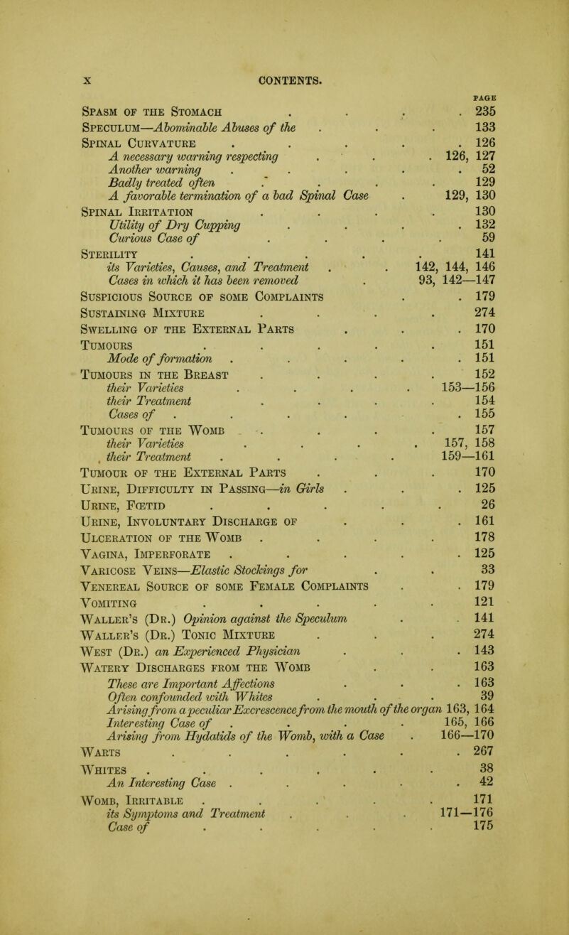 PAGE Spasm of the Stomach .... 235 Speculum—Abominable Abuses of the . . . 133 Spinal Curvature ..... 126 A necessary warning respecting . • . . 126, 127 Another warning . . . . .62 Badly treated often .' . . .129 A favorable termination of a bad Spinal Case . 129, 130 Spinal Irritation . . . .130 Utility of Dry Cupping . . . .132 Curious Case of .... 59 Sterility ..... 141 its Varieties, Causes, and Treatment . .142, 144, 146 Cases in which it has been removed . 93, 142—147 Suspicious Source of some Complaints . .179 Sustaining Mixture .... 274 Swelling of the External Parts . . . 170 Tumours ..... 151 Mode of formation . . . . .151 Tumours in the Breast . . . .152 their Varieties .... 153—156 their Treatment . . . .154 Cases of . . . . . 155 Tumours of the Womb .... 157 their Varieties .... 167, 158 their T7'eatment .... 159—161 Tumour of the External Parts . . . 170 Urine, Difficulty in Passing—in Girls . . . 125 Urine, Fcetid , . . . .26 Urine, Involuntary Discharge of . . .161 Ulceration of the Womb .... 178 Vagina, Imperforate ..... 125 Varicose Veins—Elastic Stockings for . . 33 Venereal Source of some Female Complaints . . 179 Vomiting . . . . • 121 Waller's (Dr.) Opinion against the Speculum . . 141 Waller's (Dr.) Tonic Mixture . . . 274 West (Dr.) an Experienced Physician . . . 143 Watery Discharges from the Womb . . 163 These are Important Affections . . .163 Often confounded with Whites . . . 39 Arising from a peculiar Excrescencefrom the mouth of the organ 163, 164 Interesting Case of . . . • 166, 166 Arising from Hydatids of the Womb, with a Case . 166—170 Warts . . . . . .267 Whites ...... 38 An Interesting Case . . . • .42 Womb, Irritable ..... 171 its Symptoms and Treatment . . 171—176 Case of ..... 175