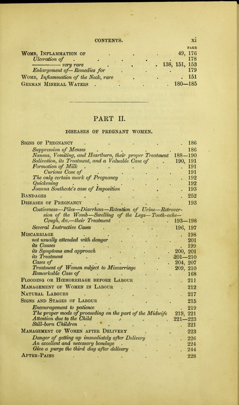 PAGE Womb, Inflammation of . . . 49, 176 Ulceration of , . . , . 178 very rare . . . 138, 151, 153 Enlargement of— Remedies for . . . 179 Womb, Inflammation of the Neck^ rare . . .151 German Mineral Waters .... 180—185 PART 11. diseases of pregnant women. Signs of Pregnancy . . . . .186 Suppression of Menses . . . .186 Nausea, Vomiting, and Heartburn, their proper Treatment 188—190 Salivation, its Treatment, and a Valuable Case of . 190, 191 Formation of Milk . . . . .191 Curious Case of . . . . 191 The only certain mark of Pregnancy . . . 192 Quickening ..... 192 Joanna Southcote^ case of Imposition . . . 193 Bandages . . . . , . 252 Diseases of Pregnancy . . . .193 Costiveness—Piles—Diarrhoea—Retention of Urine—Retrover- sion of the Womb—Swelling of the Legs—Tooth-ache— Cough, (&c.—their Treatment . . . 193—198 Several Instructive Cases . . . 196, 197 Miscarriage . . . . .198 not usually attended with danger . . . 201 its Causes . . . . . 199 its Symptoms and approach . . . 200, 201 its Treatment .... 201—210 Cases of .... . 204, 207 Treatment of Women subject to Miscarriage . 209, 210 Remarkable Case of . . . .168 Flooding or Hcemorrhage before Labour . .211 Management of Women in Labour . . . 212 Natural Labours . . . . .217 Signs and Stages of Labour . . . 215 Encouragement to patience . . . .219 The proper mode proceeding on the part of the Midwife 219, 221 Attention due to the Child ./ . . 221—223 Still-barn Children . ^ . . . .221 Management of Women after Delivery . . 223 Danger of getting up immediately after Delivery . . 226 An excellent and necessary bandage . . . 224 Give a purge the third day after delivery . . . 244 After-Pains ..... 228