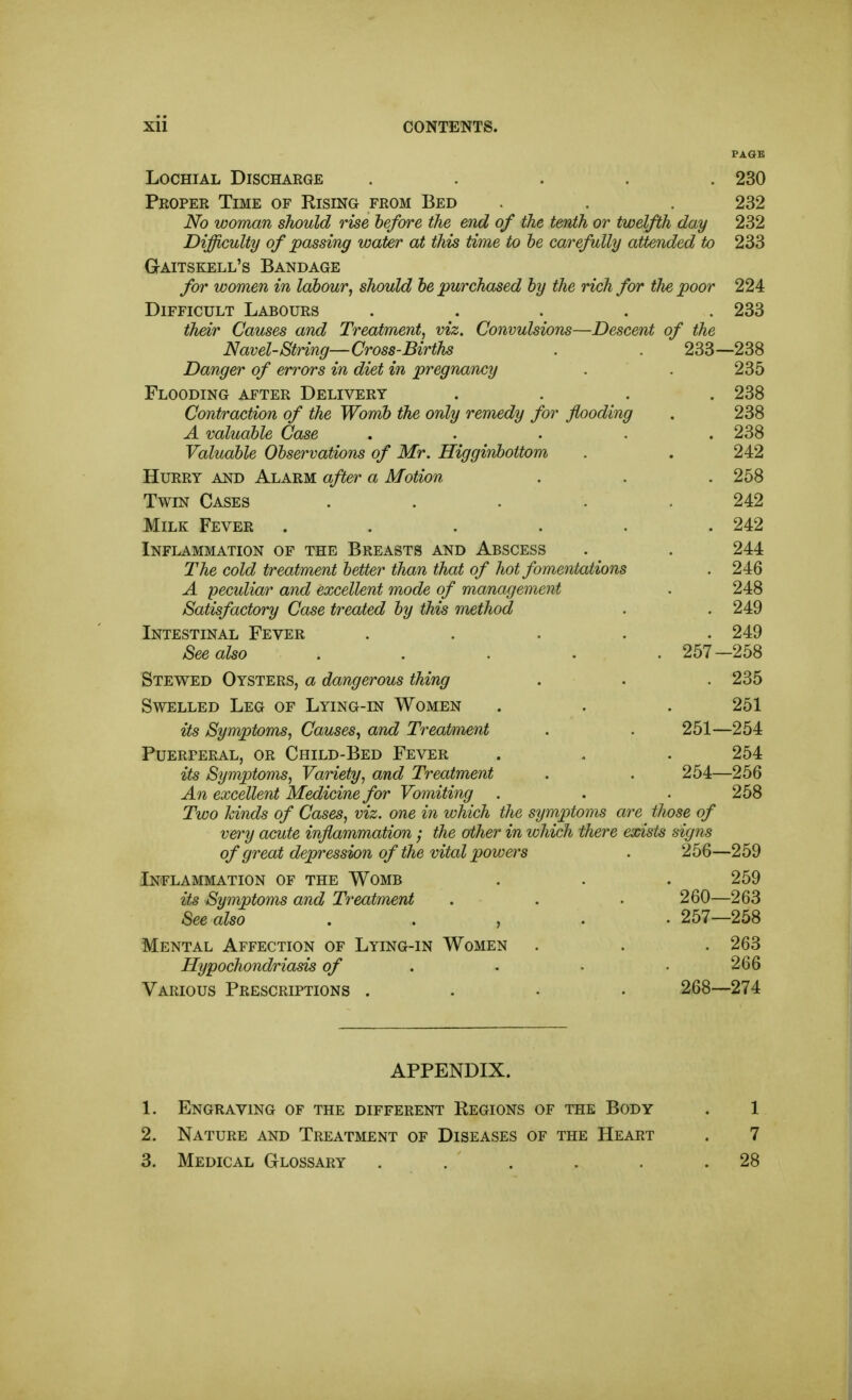 LocHiAL Discharge ..... 230 Proper Time of Rising from Bed . . . 232 No woman should rise before the end of the tenth or twelfth day 232 Difficulty of passing water at this time to he carefully attended to 233 Gaitskell's Bandage for women in labour, should be purchased by the rich for the poor 224 Difficult Labours ..... 233 their Causes and Treatment, viz. Convulsions—Descent of the Navel-String—Cross-Births . . 233—238 Danger of eri^ors in diet in pregnancy . . 235 Flooding after Delivery .... 238 Contraction of the Womb the only remedy for flooding . 238 A valuable Case ..... 238 Valuable Observations of Mr. Higginbottom . . 242 Hurry and Alarm after a Motion . . . 258 Twin Cases ..... 242 Milk Fever ...... 242 Inflammation of the Breasts and Abscess . . 244 The cold treatment better than that of hot fomentations . 246 A peculiar and excellent mode of management . 248 Satisfactory Case treated by this method . . 249 Intestinal Fever ..... 249 See also ..... 257—258 Stewed Oysters, a dangerous thing . . . 235 Swelled Leg of Lying-in Women . . . 251 its Symptoms, Causes, and Treatment . . 251—254 Puerperal, or Child-Bed Fever . . . 254 its Symptoms, Variety, and Treatment . . 254—256 An excellent Medicine for Vomiting . . . 258 Two kinds of Cases, viz. one in which the symptoms are those of very acute inflammation ; the other in which there exists signs of great depression of the vital powers . 256—259 Inflammation of the Womb . . . 259 its Symptoms and Treatment . . . 260—263 See also . . , . • 257—258 Mental Affection of Lying-in Women . . . 263 Hypochondriasis of . . • • 266 Various Prescriptions .... 268--274 APPENDIX. 1. Engraving of the different Regions of the Body . 1 2. Nature and Treatment of Diseases of the Heart . 7 3. Medical Glossary . . . . . .28