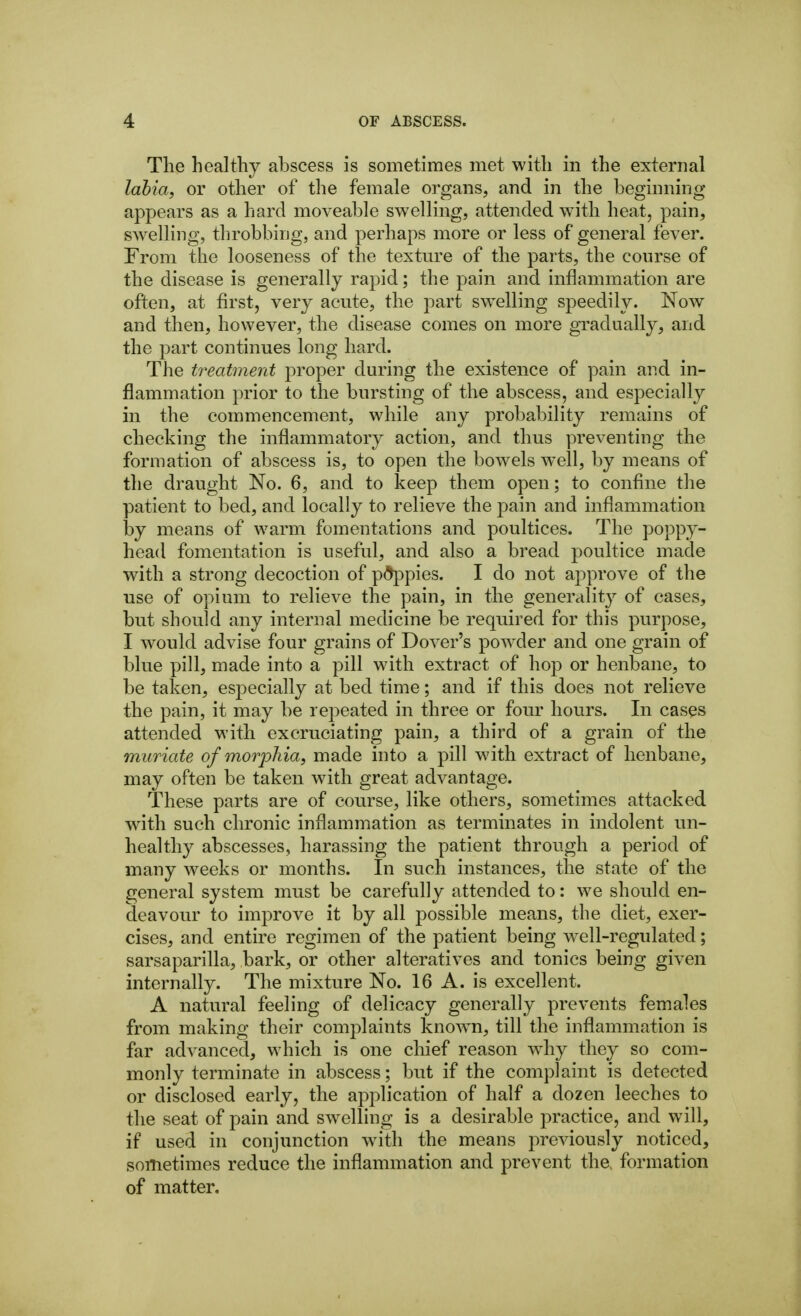The healthy abscess is sometimes met with in the external lahia, or other of the female organs, and in the beginning appears as a hard moveable swelling, attended w^ith heat, pain, swelling, throbbing, and perhaps more or less of general fever. From the looseness of the texture of the parts, the course of the disease is generally rapid; the pain and inflammation are often, at first, very acute, the part swelling speedily. Now and then, however, the disease comes on more gradually, and the part continues long hard. The treatment proper during the existence of pain and in- flammation prior to the bursting of the abscess, and especially in the commencement, while any probability remains of checking the inflammatory action, and thus preventing the formation of abscess is, to open the bowels well, by means of the draught No. 6, and to keep them open; to confine the patient to bed, and locally to relieve the pain and inflammation by means of warm fomentations and poultices. The poppy- head fomentation is useful, and also a bread poultice made with a strong decoction of pdppies. I do not approve of the use of opium to relieve the pain, in the generality of cases, but should any internal medicine be required for this purpose, I would advise four grains of Dover's powder and one grain of blue pill, made into a pill with extract of hop or henbane, to be taken, especially at bed time; and if this does not relieve the pain, it may be repeated in three or four hours. In cases attended with excruciating pain, a third of a grain of the muriate of morjDliia, made into a pill with extract of henbane, may often be taken with great advantage. These parts are of course, like others, sometimes attacked with such chronic inflammation as terminates in indolent un- healthy abscesses, harassing the patient through a period of many weeks or months. In such instances, the state of the general system must be carefully attended to: we should en- deavour to improve it by all possible means, the diet, exer- cises, and entire regimen of the patient being well-regulated; sarsaparilla, bark, or other alteratives and tonics being given internally. The mixture No. 16 A. is excellent. A natural feeling of delicacy generally prevents females from making their complaints knowm, till the inflammation is far advanced, which is one chief reason wdiy they so com- monly terminate in abscess; but if the complaint is detected or disclosed early, the application of half a dozen leeches to the seat of pain and swelling is a desirable practice, and will, if used in conjunction with the means previously noticed, sometimes reduce the inflammation and prevent the. formation of matter.