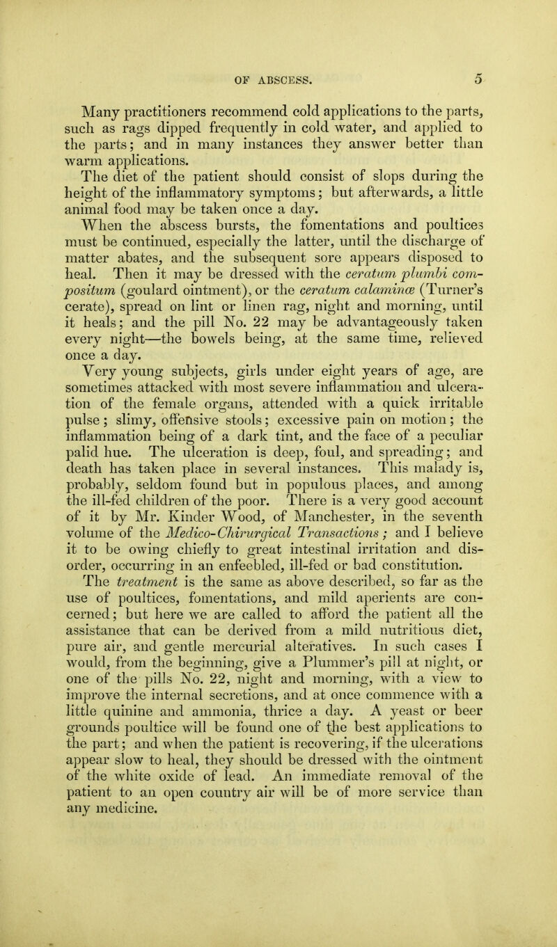Many practitioners recommend cold applications to the parts, such as rags dipped frequently in cold water, and applied to the parts; and in many instances they answer better than warm applications. The diet of the patient should consist of slops during the height of the inflammatory symptoms; but afterwards, a little animal food may be taken once a day. When the abscess bursts, the fomentations and poultices must be continued, especially the latter, until the discharge of matter abates, and the subsequent sore appears disposed to heal. Then it may be dressed with the ceratum plumhi com- posiium (goulard ointment), or the ceratum calamince (Turner's cerate), spread on lint or linen rag, night and morning, until it heals; and the pill No. 22 may be advantageously taken every night—the bowels being, at the same time, relieved once a day. Very young subjects, girls under eight years of age, are sometimes attacked with most severe inflammation and ulcera- tion of the female organs, attended with a quick irritable pulse ; slimy, offensive stools; excessive pain on motion; the inflammation being of a dark tint, and the face of a peculiar palid hue. The ulceration is deep, foul, and spreading; and death has taken place in several instances. This malady is, probably, seldom found but in populous places, and among the ill-fed children of the poor. There is a very good account of it by Mr. Kinder Wood, of Manchester, in the seventh volume of the Medico-Chirurgical Transactions; and I believe it to be owing chiefly to great intestinal irritation and dis- order, occurring in an enfeebled, ill-fed or bad constitution. The treatment is the same as above described, so far as the use of poultices, fomentations, and mild aperients are con- cerned; but here we are called to afford the patient all the assistance that can be derived from a mild nutritious diet, pure air, and gentle mercurial alteratives. In such cases I would, from the beginning, give a Plummer's pill at night, or one of the pills No. 22, night and morning, with a view to improve the internal secretions, and at once commence with a little quinine and ammonia, thrice a day. A yeast or beer grounds poultice will be found one of the best applications to the part; and when the patient is recovering, if the ulcerations appear slow to heal, they should be dressed with the ointment of the white oxide of lead. An immediate removal of the patient to an open country air will be of more service than any medicine.