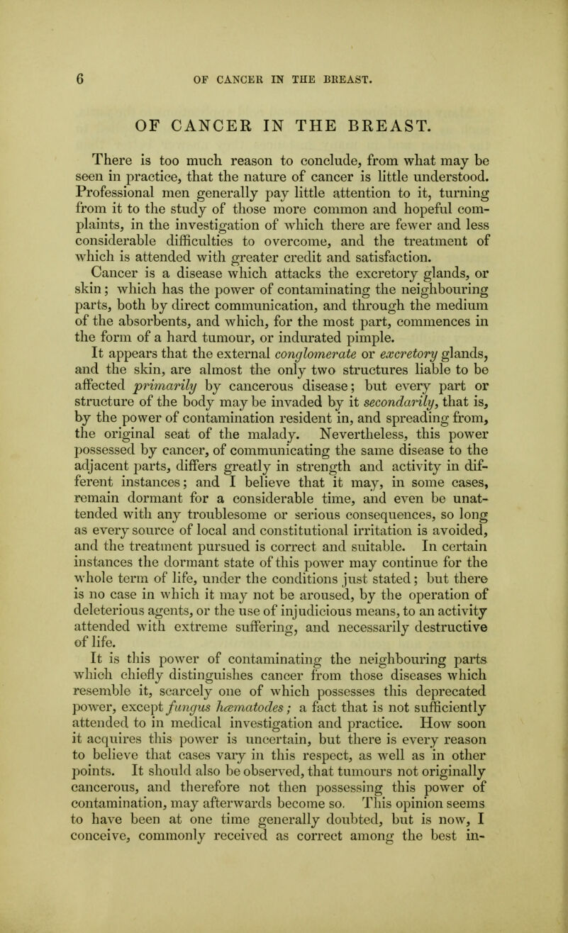 OF CANCER IN THE BREAST. There is too much reason to conclude, from what may be seen in practice, that the nature of cancer is little understood. Professional men generally pay little attention to it, turning from it to the study of those more common and hopeful com- plaints, in the investigation of which there are fewer and less considerable difficulties to overcome, and the treatment of which is attended with greater credit and satisfaction. Cancer is a disease which attacks the excretory glands, or skin; which has the power of contaminating the neighbouring parts, both by direct communication, and through the medium of the absorbents, and which, for the most part, commences in the form of a hard tumour, or indurated pimple. It appears that the external conglomerate or excretory glands, and the skin, are almost the only two structures liable to be affected primarily by cancerous disease; but every part or structure of the body maybe invaded by it secondarily, that is, by the power of contamination resident in, and spreading from, the original seat of the malady. Nevertheless, this power possessed by cancer, of communicating the same disease to the adjacent parts, differs greatly in strength and activity in dif- ferent instances; and I believe that it may, in some cases, remain dormant for a considerable time, and even be unat- tended with any troublesome or serious consequences, so long as every source of local and constitutional irritation is avoided, and the treatment pursued is correct and suitable. In certain instances the dormant state of this power may continue for the whole term of life, under the conditions just stated; but there is no case in which it may not be aroused, by the operation of deleterious agents, or the use of injudicious means, to an activity attended with extreme suffering, and necessarily destructive of life. It is this power of contaminating the neighbouring parts which chiefly distinguishes cancer from those diseases which resemble it, scarcely one of which possesses this deprecated power, exceipt fimgus hcematodes; a fact that is not sufficiently attended to in medical investigation and practice. How soon it acquires this power is uncertain, but there is every reason to believe that cases vary in this respect, as well as in other points. It should also be observed, that tumours not originally cancerous, and therefore not then possessing this power of contamination, may afterwards become so. This opinion seems to have been at one time generally doubted, but is now, I conceive, commonly received as correct among the best in-