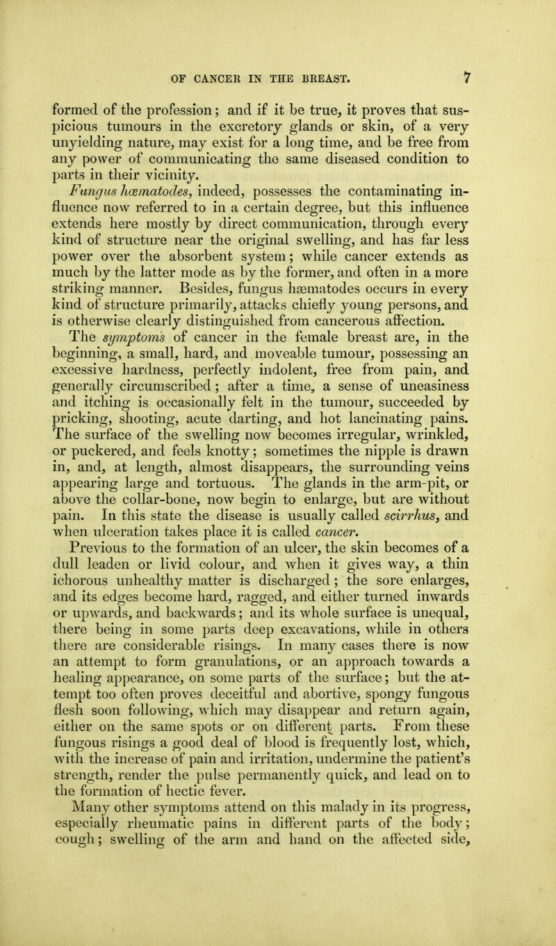 formed of the pi'ofession; and if it be true, it proves that sus- picious tumours in the excretory glands or skin, of a very unyielding nature, may exist for a long time, and be free from any power of communicating the same diseased condition to parts in their vicinity. Fungus hmmatodes, indeed, possesses the contaminating in- fluence now referred to in a certain degree, but this influence extends here mostly by direct communication, through every kind of structure near the original swelling, and has far less power over the absorbent system; while cancer extends as much by the latter mode as by the former, and often in a more striking manner. Besides, fungus h^ematodes occurs in every kind of structure primarily, attacks chiefly young persons, and is otherwise clearly distinguished from cancerous affection. The symptoms of cancer in the female breast are, in the beginning, a small, hard, and moveable tumour, possessing an excessive hardness, perfectly indolent, free from pain, and generally circumscribed; after a time, a sense of uneasiness and itching is occasionally felt in the tumour, succeeded by pricking, shooting, acute darting, and hot lancinating pains. The surface of the swelling now becomes irregular, wrinkled, or puckered, and feels knotty; sometimes the nipple is drawn in, and, at length, almost disappears, the surrounding veins appearing large and tortuous. The glands in the arm-pit, or above the collar-bone, now begin to enlarge, but are without pain. In this state the disease is usually called scirrhus, and when ulceration takes place it is called cancer. Previous to the formation of an ulcer, the skin becomes of a dull leaden or livid colour, and when it gives way, a thin ichorous unhealthy matter is discharged; the sore enlarges, and its edges become hard, ragged, and either turned inwards or vipwards, and backwards; and its whole surface is unequal, there being in some parts deep excavations, while in others there are considerable risings. In many cases there is now an attempt to form granulations, or an approach towards a healing appearance, on some parts of the surface; but the at- tempt too often proves deceitful and abortive, spongy fungous flesh soon following, which may disappear and return again, either on the same spots or on diff'erent parts. From these fungous risings a good deal of blood is frequently lost, which, with the increase of pain and irritation, undermine the patient's strength, render the pulse permanently quick, and lead on to the formation of hectic fever. Many other symptoms attend on this malady in its progress, especially rheumatic pains in different parts of the body; cough; swelling of the arm and hand on the affected side.
