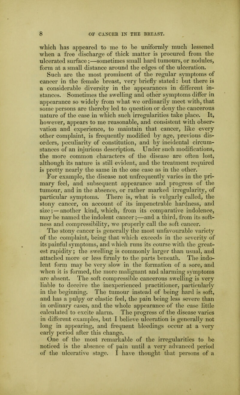 which has appeared to me to be uniformly much lessened when a free discharge of thick matter is procured from the ulcerated surface;—sometimes small hard tumours, or nodules, form at a small distance around the edges of the ulceration. Such are the most prominent of the regular symptoms of cancer in the female breast, very briefly stated: but there is a considerable diversity in the appearances in different in- stances. Sometimes the swelling and other symptoms difPer in appearance so widely from what we ordinarily meet with, that some persons are thereby led to question or deny the cancerous nature of the case in which such irregularities take place. It, however, appears to me reasonable, and consistent with obser- vation and experience, to maintain that cancer, like every other complaint, is frequently modified by age, previous dis- orders, peculiarity of constitution, and by incidental circum- stances of an injmious description. Under such modifications, the more common characters of the disease are often lost, although its nature is still evident, and the treatment required is pretty nearly the same in the one case as in the other. For example, the disease not unfrequently varies in the pri- mary feel, and subsequent appearance and progress of the tumour, and in the absence, or rather marked irregularity, of particular symptoms. There is, what is vulgarly called, the stony cancer, on account of its impenetrable hardness, and size; —another kind, which, from its comparative indolence, may be named the indolent cancer;—and a third, from its soft- ness and compressibility, we properly call the soft cancer. The stony cancer is generally the most unfavourable variety of the complaint, being that which exceeds in the severity of its painful symptoms, and which runs its course with the great- est rapidity; the swelling is commonly larger than usual, and attached more or less firmly to the parts beneath. The indo- lent form may be very slow in the formation of a sore, and when it is formed, the more malignant and alarming symptoms are absent. The soft compressible cancerous swelling is very liable to deceive the inexperienced practitioner, particularly in the beginning. The tumour instead of being hard is soft, and has a pulpy or elastic feel, the pain being less severe than in ordinary cases, and the whole appearance of the case little calculated to excite alarm. The progress of the disease varies in difierent examples, but I believe ulceration is generally not long in appearing, and frequent bleedings occur at a very early period after this change. One of the most remarkable of the irregularities to be noticed is the absence of pain until a very advanced period of the ulcerative stage. I have thought that persons of a