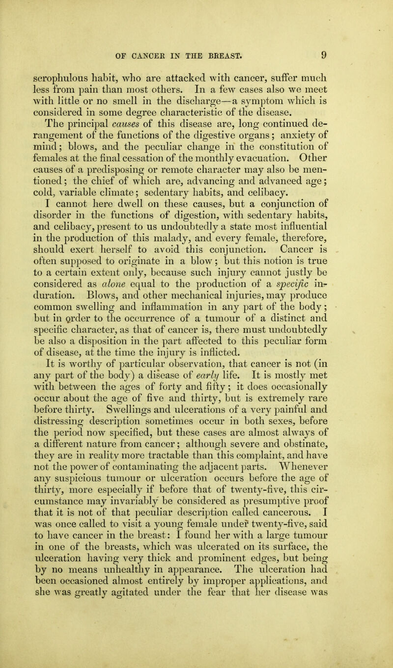 scrophulous habit, who are attacked with cancer, suffer much less from pain than most others. In a few cases also we meet with little or no smell in the discharge—a symptom which is considered in some degree characteristic of the disease. The principal causes of this disease are, long continued de- rangement of the functions of the digestive organs; anxiety of mind; blows, and the peculiar change in the constitution of females at the final cessation of the monthly evacuation. Other causes of a predisposing or remote character may also be men- tioned ; the chief of which are, advancing and advanced age; cold, variable climate; sedentary habits, and celibacy. I cannot here dwell on these causes, but a conjunction of disorder in the functions of digestion, with sedentary habits, and celibacy, present to us undoubtedly a state most influential in the production of this malady, and every female, therefore, should exert herself to avoid this conjunction. Cancer is often supposed to originate in a blow; but this notion is true to a certain extent only, because such injury cannot justly be considered as alone equal to the production of a specific in^ duration. Blows, and other mechanical injuries, may produce common swelling and inflammation in any part of the body; but in Qrder to the occurrence of a tumour of a distinct and specific character, as that of cancer is, there must undoubtedly be also a disposition in the part affected to this peculiar form of disease, at the time the injury is inflicted. It is worthy of particular observation, that cancer is not (in any part of the body) a disease of early life. It is mostly met with between the ages of forty and fifty; it does occasionally occur about the age of five and thirty, but is extremely rare before thirty. Swellings and ulcerations of a very painful and distressing description somictimes occur in both sexes, before the period now specified, but these cases are almost always of a different nature from cancer; although severe and obstinate, they are in reality more tractable than this complaint, and have not the power of contaminating the adjacent parts. Whenever any suspicious tumour or ulceration occurs before the age of thirty, more especially if before that of twenty-five, this cir- cumstance may invariably be considered as presumptive proof that it is not of that peculiar description called cancerous. I was once called to visit a young female under twenty-five, said to have cancer in the breast: 1 found her with a large tumour in one of the breasts, which was ulcerated on its surface, the ulceration having very thick and prominent edges, but being by no means unhealthy in appearance. The ulceration had been occasioned almost entirely by improper applications, and she was greatly agitated under the fear that her disease was