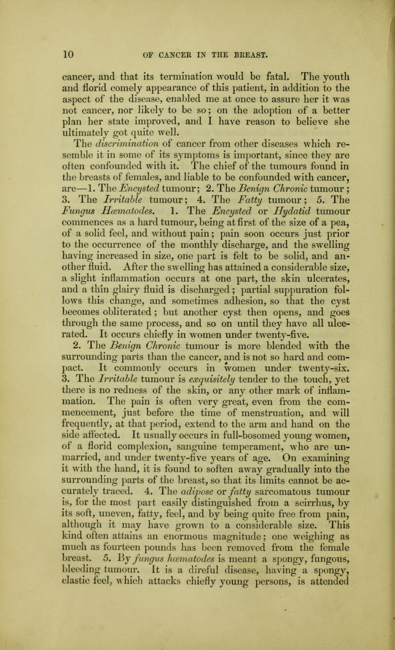 cancer, and that its termination would be fatal. The youth and florid comely appearance of this patient, in addition to the aspect of the disease, enabled me at once to assure her it was not cancer, nor likely to be so; on the adoption of a better plan her state improved, and I have reason to believe she ultimately got quite well. The discrimination of cancer from other diseases which re- semble it in some of its symptoms is important, since they are often confounded with it. The chief of the tumours found in the breasts of females, and liable to be confounded with cancer, are—1. The Encysted tumour; 2. The Benign Chronic tumour ; 3. The Irritable tumour; 4. The Fatty tumour; 5. The Fungus Hcematodes. 1. The Encysted or Hydatid tumour commences as a hard tumour, being at first of the size of a pea, of a solid feel, and without pain; pain soon occurs just prior to the occurrence of the monthly discharge, and the swelling having increased in size, one part is felt to be solid, and an- other fluid. After the swelhng has attained a considerable size, a slight inflammation occurs at one part, the skin ulcerates, and a thin glairy fluid is discharged; partial suppuration fol- lows this change, and sometimes adhesion, so that the cyst becomes obliterated; but another cyst then opens, and goes through the same process, and so on until they have all ulce- rated. It occurs chiefly in women under twenty-five. 2. The Benign Chronic tumour is more blended with the surrounding parts than the cancer, and is not so hard and com- pact. It commonly occurs in women under twenty-six. 3. The Irritable tumour is exquisitely tender to the touch, yet there is no redness of the skin, or any other mark of inflam- mation. The pain is often very great, even from the com- mencement, just before the time of menstruation, and will frequently, at that period, extend to the arm and hand on the side affected. It usually occurs in full-bosomed young women, of a florid complexion, sanguine temperament, who are un- married, and under twenty-five years of age. On examining it with the hand, it is found to soften away gradually into the surrounding parts of the breast, so that its limits cannot be ac- curately traced. 4. The adipose or fatty sarcomatous tumour is, for the most part easily distinguished from a scirrhus, by its soft, uneven, fatty, feel, and by being quite free from pain, although it may have grown to a considerable size. This kind often attains an enormous magnitude; one weighing as much as fourteen pounds has been removed from the female breast. 5. By fungus hoematodes is meant a spongy, fungous, bleeding tumour. It is a direful disease, having a spongy, elastic feel, which attacks chiefly young persons, is attended