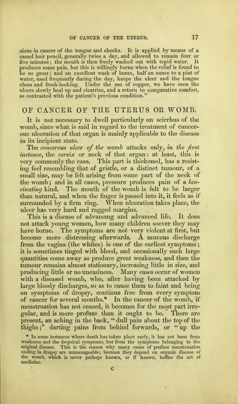 cious in cancer of the tongue and cheeks. It is applied by means of a camel hair pencil, generally twice a day, and allowed to remain four or five minutes ; the mouth is then freely washed out with tepid water. It produces some pain, but this is willingly borne when the relief is found to be so great; and an excellent wash of borax, half an ounce to a pint of water, used frequently during the day, keeps the ulcer and the tongue clean and fresh-looking. Under the use of copper, we have seen the ulcers slowly heal up and cicatrize, and a return to comparative comfort, as contrasted with the patient's previous condition. OF CANCER OF THE UTERUS OR WOMB. It is not necessary to dwell particularly on scirrhus of the womb, since what is said in regard to the treatment of cancer- ous ulceration of that organ is mainly applicable to the disease in its incipient state. The cancerous ulcer of the womb attacks only, in the first instance^ the cervix or neck of that organ; at least, this is very commonly the case. This part is thickened, has a resist- ing feel resembling that of gristle, or a distinct tumour, of a small size, may be felt arising from some part of the neck of the womb; and in all cases, pressure produces pain of a lan- cinating kind. The mouth of the womb is felt to be larger than natural, and when the finger is passed into it, it feels as if surrounded by a firm ring. When ulceration takes place, the ulcer has very hard and ragged margins. This is a disease of advancmg and advanced life. It does not attack young women, how many children soever they may have borne. The symptoms are not very violent at first, but become more distressing afterwards. A mucous discharge from the vagina (the whites) is one of the earliest symptoms ; it is sometimes tinged with blood, and occasionally such large quantities come away as produce great weakness, and then the tumour remains almost stationary, increasing little in size, and producing little or no uneasiness. Many cases occur of women with a diseased womb, who, after having been attacked by large bloody discharges, so as to cause them to faint and bring on symptoms of dropsy, continue free from every symptom of cancer for several months.* In the cancer of the womb, if menstruation has not ceased, it becomes for the most part irre- gular, and is more profuse than it ought to be. There are present, an aching in the back,  dull pain about the top of the thighs; darting pains from behind forwards, or  up the * In some instances where death has taken place early, it has not been from weakness and the dropsical symptoms, bnt from the symptoms belonging to the original disease. This is the reason why many cases of profuse menstruation ending in dropsy are unmanageable; because they depend on organic disease of the womb, which is never perhaps known, or if known, baffles the ai't of medicine. C