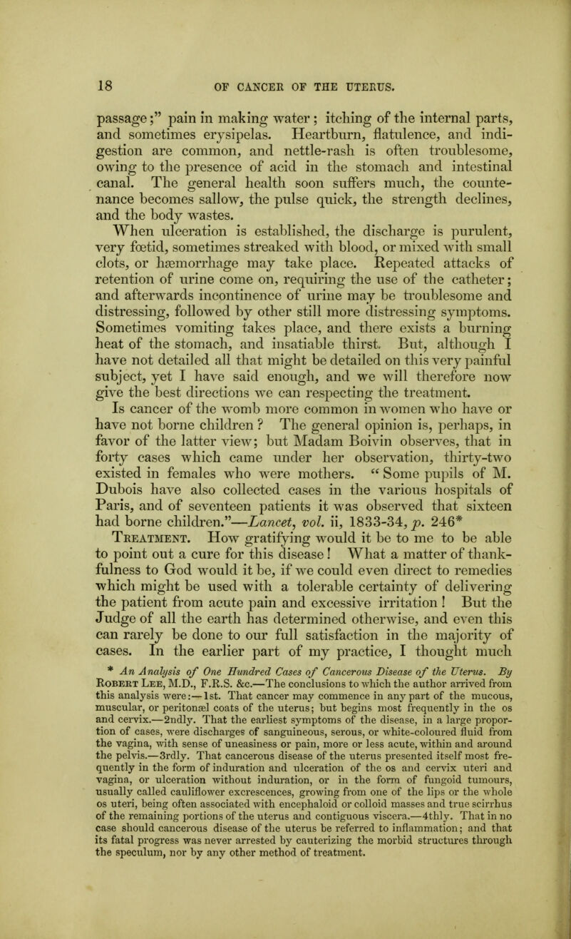 passagepain in making water; itching of the internal parts, and sometimes erysipelas. Heartburn, flatulence, and indi- gestion are common, and nettle-rash is often troublesome, owing to the presence of acid in the stomach and intestinal canal. The general health soon suflPers much, the counte- nance becomes sallow, the pulse quick, the strength declines, and the body wastes. When ulceration is established, the discharge is purulent, very foetid, sometimes streaked with blood, or mixed with small clots, or hemorrhage may take place. Repeated attacks of retention of urine come on, requiring the use of the catheter; and afterwards incontinence of urine may be troublesome and distressing, followed by other still more distressing symptoms. Sometimes vomiting takes place, and there exists a burning heat of the stomach, and insatiable thirst, But, although I have not detailed all that might be detailed on this very painful subject, yet I have said enough, and we will therefore now give the best directions we can respecting the treatment. Is cancer of the womb more common in women who have or have not borne children ? The general opinion is, perhaps, in favor of the latter view; but Madam Boivin observes, that in forty cases which came under her observation, thirty-two existed in females who were mothers.  Some pupils of M. Dubois have also collected cases in the various hospitals of Paris, and of seventeen patients it was observed that sixteen had borne children.—Lancet, vol. ii, 1833-34, p. 246* Treatment. How gratifying would it be to me to be able to point out a cure for this disease! What a matter of thank- fulness to God would it be, if we could even direct to remedies which might be used with a tolerable certainty of delivering the patient from acute pain and excessive irritation ! But the Judge of all the earth has determined otherwise, and even this can rarely be done to our full satisfaction in the majority of cases. In the earlier part of my practice, I thought much * An Analysis of One Hundred Cases of Cancerous Disease of the Uterus. By Robert Lee, M.D., F.R.S. &c.—The conclusions to which the author arrived from this analysis were:—1st. That cancer may commence in any part of the mucous, muscular, or peritonsel coats of the uterus; but begins most freqixently in the os and cervix.—2ndly. That the earliest symptoms of the disease, in a large propor- tion of cases, were discharges of sanguineous, serous, or white-coloured fluid from the vagina, with sense of uneasiness or pain, more or less acute, within and around the pelvis.—3rdly. That cancerous disease of the uterus presented itself most fre- quently in the form of induration and ulceration of the os and cervix uteri and vagina, or ulceration without induration, or in the form of fungoid tumours, usually called cauliflower excrescences, growing from one of the lips or the whole OS uteri, being often associated with encephaloid or colloid masses and true scirrhus of the remaining portions of the uterus and contiguous viscera.—4thly. That in no case should cancerous disease of the uterus be referred to inflammation; and that its fatal progress was never arrested by cauterizing the morbid structures through the speculum, nor by any other method of treatment.