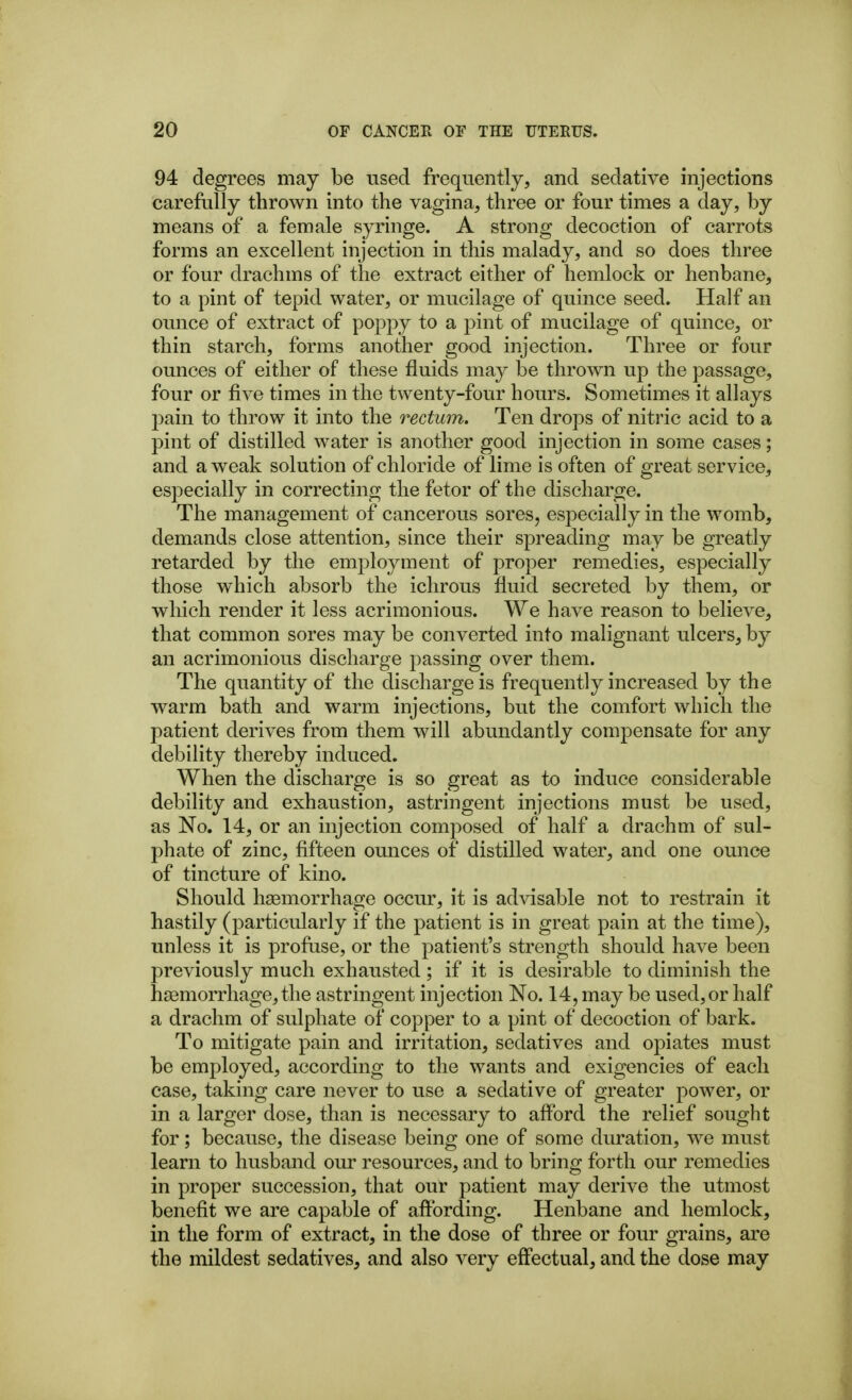 94 degrees may be used frequently, and sedative injections carefully thrown into the vagina, three or four times a day, by means of a female syringe. A strong decoction of carrots forms an excellent injection in this malady, and so does three or four drachms of the extract either of hemlock or henbane, to a pint of tepid water, or mucilage of quince seed. Half an ounce of extract of poppy to a pint of mucilage of quince, or thin starch, forms another good injection. Three or four ounces of either of those fluids may be thrown up the passage, four or five times in the twenty-four hours. Sometimes it allays pain to throw it into the rectum. Ten drops of nitric acid to a pint of distilled water is another good injection in some cases; and a weak solution of chloride of lime is often of great service, especially in correcting the fetor of the discharge. The management of cancerous sores, especially in the womb, demands close attention, since their spreading may be greatly retarded by the employment of proper remedies, especially those which absorb the ichrous fluid secreted by them, or which render it less acrimonious. We have reason to believe, that common sores may be converted into malignant ulcers, by an acrimonious discharge passing over them. The quantity of the discharge is frequently increased by the warm bath and warm injections, but the comfort which the patient derives from them will abundantly compensate for any debility thereby induced. When the discharge is so great as to induce considerable debility and exhaustion, astringent injections must be used, as No. 14, or an injection composed of half a drachm of sul- phate of zinc, fifteen ounces of distilled water, and one ounce of tincture of kino. Should haemorrhage occur, it is advisable not to restrain it hastily (particularly if the patient is in great pain at the time), unless it is profuse, or the patient's strength should have been previously much exhausted; if it is desirable to diminish the haemorrhage, the astringent injection No. 14, may be used,or half a drachm of sulphate of copper to a pint of decoction of bark. To mitigate pain and irritation, sedatives and opiates must be employed, according to the wants and exigencies of each case, taking care never to use a sedative of greater power, or in a larger dose, than is necessary to afford the relief sought for; because, the disease being one of some duration, we must learn to husband our resources, and to bring forth our remedies in proper succession, that our patient may derive the utmost benefit we are capable of affording. Henbane and hemlock, in the form of extract, in the dose of three or four grains, are the mildest sedatives, and also very effectual, and the dose may