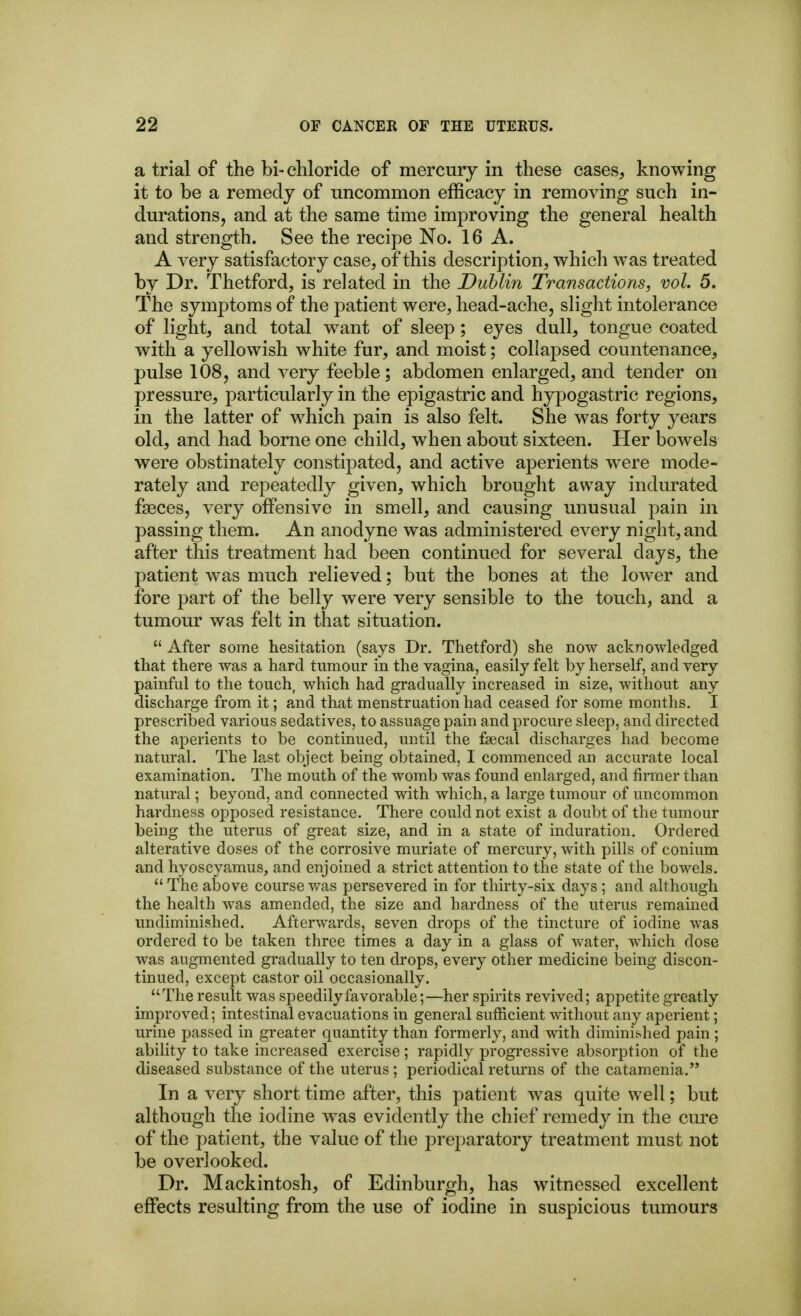 a trial of the bi- chloride of mercury in these cases, knowing it to be a remedy of uncommon efficacy in removing such in- durations, and at the same time improving the general health and strength. See the recipe No. 16 A. A very satisfactory case, of this description, whicli was treated by Dr. Thetford, is related in the Dublin Transactions, vol. 5. The symptoms of the patient were, head-ache, slight intolerance of light, and total want of sleep; eyes dull, tongue coated with a yellowish white fur, and moist; collapsed countenance, pulse 108, and very feeble; abdomen enlarged, and tender on pressure, particularly in the epigastric and hypogastric regions, in the latter of which pain is also felt. She was forty years old, and had borne one child, when about sixteen. Her bowels were obstinately constipated, and active aperients were mode- rately and repeatedly given, which brought away indurated faeces, very offensive in smell, and causing unusual pain in passing them. An anodyne was administered every night, and after this treatment had been continued for several days, the patient was much relieved; but the bones at the lower and fore part of the belly were very sensible to the touch, and a tumour was felt in that situation. After some hesitation (says Dr. Thetford) she now acknowledged that there was a hard tumour in the vagina, easily felt by herself, and very painful to the touch, which had gradually increased in size, without any discharge from it; and that menstruation had ceased for some months. I prescribed various sedatives, to assuage pain and procure sleep, and directed the aperients to be continued, until the faecal discharges had become natural. The last object being obtained, I commenced an accurate local examination. The mouth of the womb was found enlarged, and firmer than natural; beyond, and connected with which, a large tumour of uncommon hardness opposed resistance. There could not exist a doubt of the tumour being the uterus of great size, and in a state of induration. Ordered alterative doses of the corrosive muriate of mercury, with pills of conium and hyoscyamus, and enjoined a strict attention to the state of the bowels. The above course was persevered in for thirty-six days ; and although the health was amended, the size and hardness of the uterus remained undiminished. Afterwards, seven drops of the tincture of iodine was ordered to be taken three times a day in a glass of water, which dose was augmented gradually to ten drops, every other medicine being discon- tinued, except castor oil occasionally. The result was speedily favorable;—her spirits revived; appetite greatly improved; intestinal evacuations in general sufficient without any aperient; urine passed in greater quantity than formerly, and with diminished pain ; ability to take increased exercise; rapidly progressive absorption of the diseased substance of the uterus; periodical returns of the catamenia. In a very short time after, this patient was quite well; but although the iodine was evidently the chief remedy in the cure of the patient, the value of the j^reparatory treatment must not be overlooked. Dr. Mackintosh, of Edinburgh, has witnessed excellent effects resulting from the use of iodine in suspicious tumours