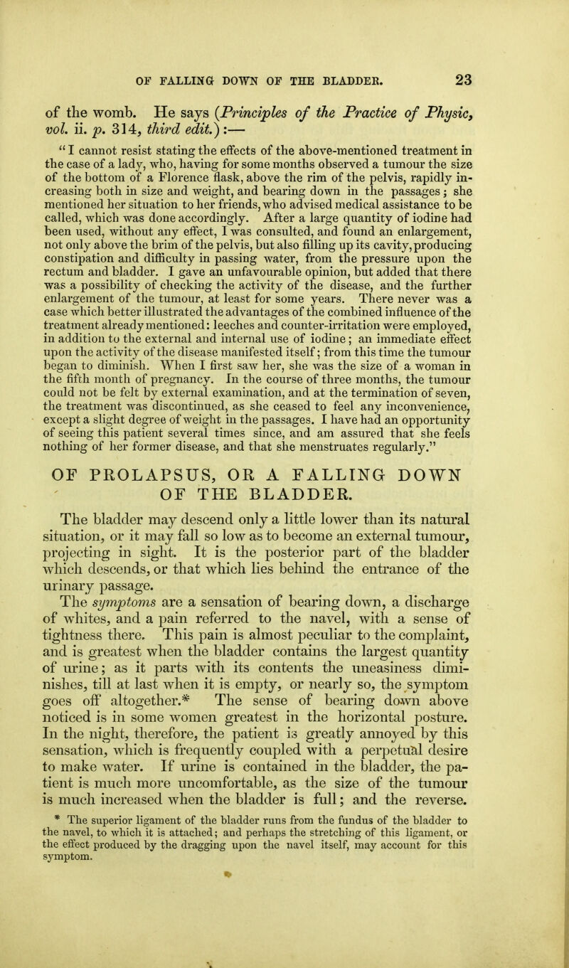 of the womb. He says {Principles of the Practice of Physic^ vol. ii. p, 314, third edit.) :—  I cannot resist stating the effects of the above-mentioned treatment in the case of a lad j, who, having for some months observed a tmnour the size of the bottom of a Florence flask, above the rim of the pelvis, rapidly in- creasing both in size and weight, and bearing down in the passages; she mentioned her situation to her friends, who advised medical assistance to be called, which was done accordingly. After a large quantity of iodine had been used, without any efiiect, I was consulted, and found an enlargement, not only above the brim of the pelvis, but also filling up its cavity, producing constipation and difficulty in passing water, from the pressure upon the rectum and bladder. I gave an unfavourable opinion, but added that there was a possibility of checking the activity of the disease, and the further enlargement of the tumour, at least for some years. There never was a case which better illustrated the advantages of the combined influence of the treatment already mentioned: leeches and counter-irritation were employed, in addition to the external and internal use of iodine; an immediate effect upon the activity of the disease manifested itself; from this time the tumour began to diminish. When I first saw her, she was the size of a woman in the fifth month of pregnancy. In the course of three months, the tumour could not be felt by external examination, and at the termination of seven, the treatment was discontinued, as she ceased to feel any inconvenience^ except a slight degree of weight in the passages. I have had an opportunity of seeing this patient several times since, and am assured that she feels nothing of her former disease, and that she menstruates regularly. OF PROLAPSUS, OR A FALLING DOWN OF THE BLADDER. The bladder may descend only a little lower than its natural situation, or it may fall so low as to become an external tumour, projecting in sight. It is the posterior part of the bladder which descends, or that which lies behind the entrance of the urinary passage. The symptoms are a sensation of bearing down, a discharge of whites, and a pain referred to the navel, with a sense of tightness there. This pain is almost peculiar to the complaint, and is greatest when the bladder contains the largest quantity of urine; as it parts with its contents the uneasiness dimi- nishes, till at last when it is empty, or nearly so, the symptom goes off altogether.* The sense of bearing down above noticed is in some women greatest in the horizontal posture. In the night, therefore, the patient is greatly annoyed by this sensation, which is frequently coupled with a perpetutil desire to make water. If urine is contained in the bladder, the pa- tient is much more uncomfortable, as the size of the tumour is much increased when the bladder is full; and the reverse. * The superior ligament of the bladder runs from the fundus of the bladder to the navel, to which it is attached; and perhaps the stretching of this ligament, or the effect produced by the dragging upon the navel itself, may account for this symptom.