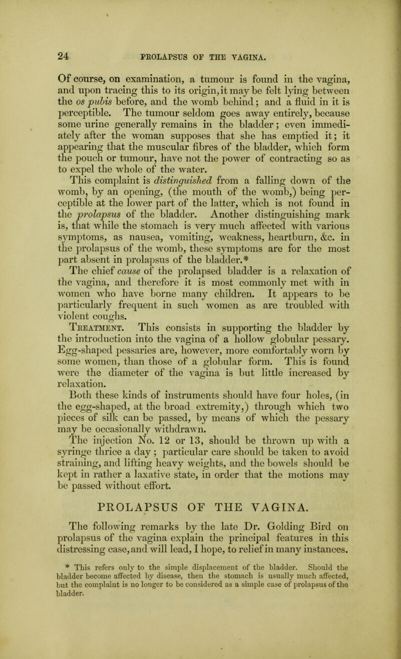 Of course, on examination, a tumour is found in the vagina, and upon tracing this to its origin, it may be felt lying between the 05 puhis before, and the womb behind; and a fluid in it is perceptible. The tumour seldom goes away entirely, because some urine generally remains in the bladder; even immedi- ately after the woman supposes that she has emptied it; it appearing that the muscular fibres of the bladder, which form the pouch or tumour, have not the power of contracting so as to expel the whole of the water. This complaint is distinguished from a falling down of the womb, by an opening, (the mouth of the womb,) being per- ceptible at the lower part of the latter, which is not found in the prolapsus of the bladder. Another distinguishing mark is, that while the stomach is very much affected with various symptoms, as nausea, vomiting, weakness, heartburn, &c. in the prolapsus of the womb, these symptoms are for the most part absent in prolapsus of the bladder.* The chief cause of the prolapsed bladder is a relaxation of the vagina, and therefore it is most commonly met with in women who have borne many children. It appears to be particularly frequent in such women as are troubled with violent coughs. Treatment. This consists in supporting the bladder by the introduction into the vagina of a hollow globular pessary. Egg-shaped pessaries are, however, more comfortably worn by some women, than those of a globular form. This is found were the diameter of the vagina is but little increased by relaxation. Both these kinds of instruments should have four holes, (in the egg-shaped, at the broad extremity,) through which two pieces of silk can be passed, by means of which the pessary may be occasionally withdrawn. The injection No. 12 or 13, should be thrown up with a syringe thrice a day; particular care should be taken to avoid straining, and lifting heavy weights, and the bowels shoidd be kept in rather a laxative state, in order that the motions may be passed without efi'ort. PROLAPSUS OF THE VAGINA. The following remarks by the late Dr. Golding Bird on prolapsus of the vagina explain the principal features in this distressing case, and will lead, I hope, to relief in many instances. * This refers only to the simple displacement of the bladder. Should the bladder become affected by disease, then the stomach is usually much affected, but the complaint is no longer to be considered as a simple case of prolapsus of the bladder.