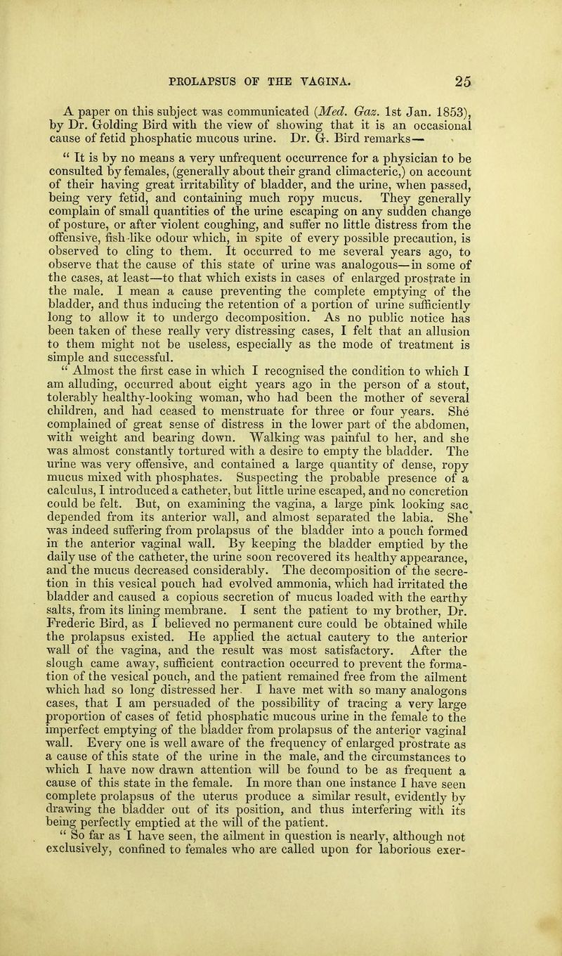 A paper on this subject was communicated {Med. Gaz. 1st Jan. 1853), by Dr. Golding Bird with the view of showing that it is an occasional cause of fetid phosphatic mucous urine. Dr. Gr. Bird remarks—  It is by no means a very unfrequent occurrence for a physician to be consulted by females, (generally about their grand climacteric,) on account of their having great irritability of bladder, and the urine, when passed, being very fetid, and containing much ropy mucus. They generally complain of small quantities of the urine escaping on any sudden change of posture, or after violent coughing, and suffer no little distress from the offensive, fish like odour which, in spite of every possible precaution, is observed to cling to them. It occurred to me several years ago, to observe that the cause of this state of urine was analogous—in some of the cases, at least—to that which exists in cases of enlarged prostrate in the male, I mean a cause preventing the complete emptying of the bladder, and thus inducing the retention of a portion of urine siifficiently long to allow it to undergo decomposition. As no public notice has been taken of these really very distressing cases, I felt that an allusion to them might not be useless, especially as the mode of treatment is simple and successful.  Almost the first case in which I recognised the condition to which I am alluding, occurred about eight years ago in the person of a stout, tolerably healthy-looking woman, who had been the mother of several children, and had ceased to menstruate for three or four years. She complained of great sense of distress in the lower part of the abdomen, with weight and bearing down. Walking was painful to her, and she was almost constantly tortured with a desire to empty the bladder. The urine was very offensive, and contained a large quantity of dense, ropy mucus mixed with phosphates. Suspecting the probable presence of a calculus, I introduced a catheter, but little urine escaped, and no concretion could be felt. But, on examining the vagina, a large pink looking sac depended from its anterior wall, and almost separated the labia. She' was indeed suffering from prolapsus of the bladder into a pouch formed in tlie anterior vaginal wall. By keeping the bladder emptied by the daily use of the catheter, the urine soon recovered its healthy appearance, and the mucus decreased considerably. The decomposition of the secre- tion in this vesical pouch had evolved ammonia, which had irritated the bladder and caused a copious secretion of mucus loaded with the earthy salts, from its lining membrane. I sent the patient to my brother. Dr. Frederic Bird, as I believed no permanent cure could be obtained while the prolapsus existed. He applied the actual cautery to the anterior wall of the vagina, and the result was most satisfactory. After the slough came away, sufficient contraction occurred to prevent the forma- tion of the vesical pouch, and the patient remained free from the ailment which had so long distressed her. I have met with so many analogons cases, that I am persuaded of the possibility of tracing a very large proportion of cases of fetid phosphatic mucous urme in the female to the imperfect emptying of the bladder from prolapsus of the anterior vaginal wall. Every one is well aware of the frequency of enlarged prostrate as a cause of this state of the urine in the male, and the circumstances to which I have now drawn attention will be found to be as frequent a cause of this state in the female. In more than one instance I have seen complete prolapsus of the uterus produce a similar result, evidently by drawing the bladder out of its position, and thus interfering with its being perfectly emptied at the will of the patient.  So far as I have seen, the ailment in question is nearly, although not exclusively, confined to females who are called upon for laborious exer-